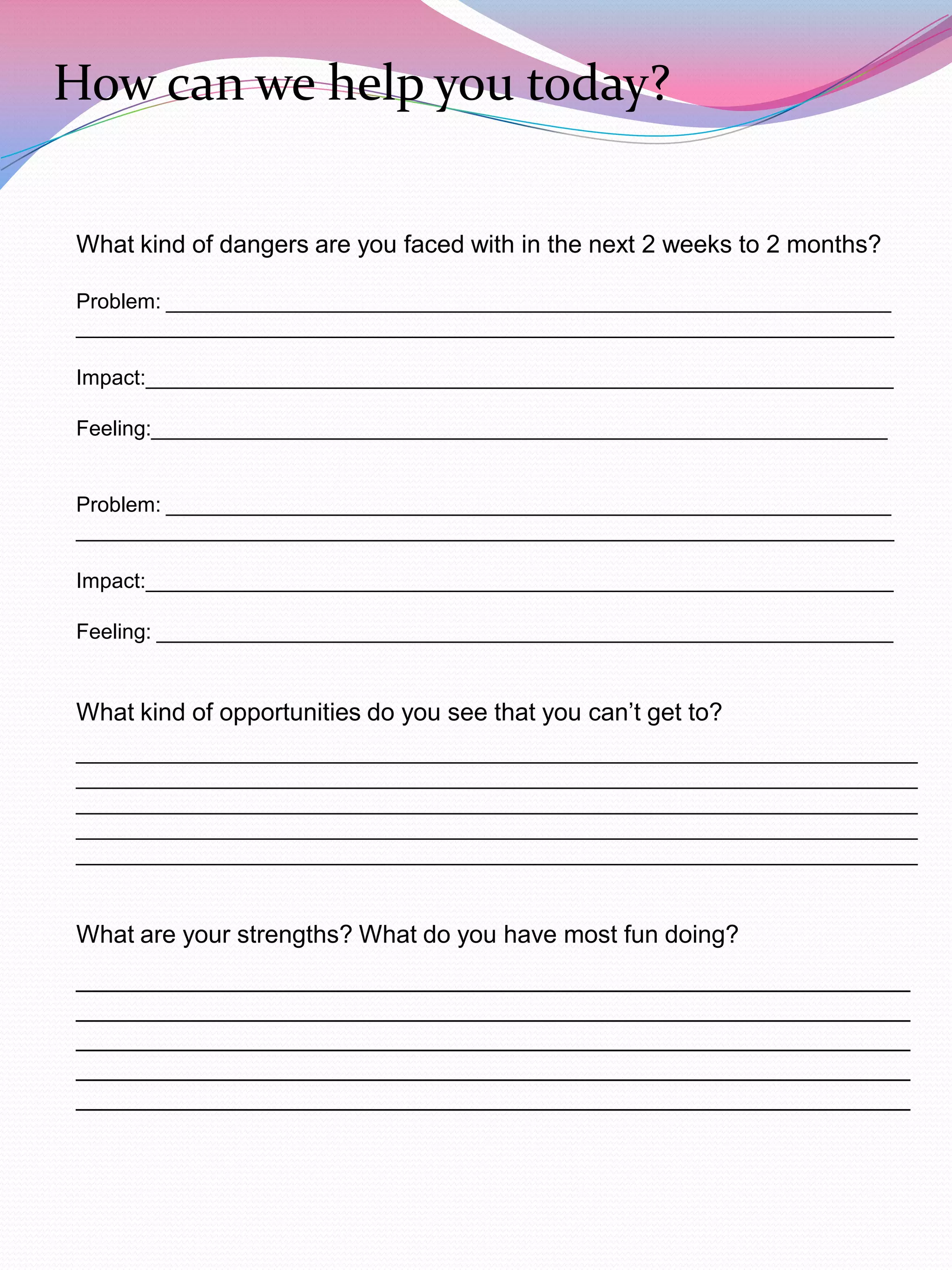 How can we help you today?

What kind of dangers are you faced with in the next 2 weeks to 2 months?

Problem: ______________________________________________________________
______________________________________________________________________

Impact:________________________________________________________________

Feeling:_______________________________________________________________


Problem: ______________________________________________________________
______________________________________________________________________

Impact:________________________________________________________________

Feeling: _______________________________________________________________


What kind of opportunities do you see that you can‟t get to?
________________________________________________________________________
________________________________________________________________________
________________________________________________________________________
________________________________________________________________________
________________________________________________________________________


What are your strengths? What do you have most fun doing?
_____________________________________________________________
_____________________________________________________________
_____________________________________________________________
_____________________________________________________________
_____________________________________________________________
 