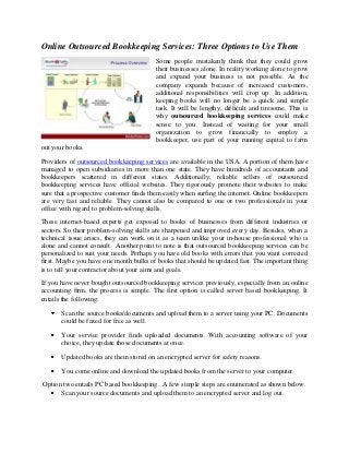 Online Outsourced Bookkeeping Services: Three Options to Use Them
Some people mistakenly think that they could grow
their businesses alone. In reality working alone to grow
and expand your business is not possible. As the
company expands because of increased customers,
additional responsibilities will crop up. In addition,
keeping books will no longer be a quick and simple
task. It will be lengthy, difficult and tiresome. This is
why outsourced bookkeeping services could make
sense to you. Instead of waiting for your small
organization to grow financially to employ a
bookkeeper, use part of your running capital to farm
out your books.
Providers of outsourced bookkeeping services are available in the USA. A portion of them have
managed to open subsidiaries in more than one state. They have hundreds of accountants and
bookkeepers scattered in different states. Additionally, reliable sellers of outsourced
bookkeeping services have official websites. They rigorously promote their websites to make
sure that a prospective customer finds them easily when surfing the internet. Online bookkeepers
are very fast and reliable. They cannot also be compared to one or two professionals in your
office with regard to problem-solving skills.
These internet-based experts get exposed to books of businesses from different industries or
sectors. So their problem-solving skills are sharpened and improved every day. Besides, when a
technical issue arises, they can work on it as a team unlike your in-house professional who is
alone and cannot consult. Another point to note is that outsourced bookkeeping services can be
personalized to suit your needs. Perhaps you have old books with errors that you want corrected
first. Maybe you have one month bulks of books that should be updated fast. The important thing
is to tell your contractor about your aims and goals.
If you have never bought outsourced bookkeeping services previously, especially from an online
accounting firm, the process is simple. The first option is called server based bookkeeping. It
entails the following:
Scan the source books/documents and upload them to a server using your PC. Documents
could be faxed for free as well.
Your service provider finds uploaded documents. With accounting software of your
choice, they update those documents at once.
Updated books are them stored on an encrypted server for safety reasons.
You come online and download the updated books from the server to your computer.
Option two entails PC based bookkeeping. A few simple steps are enumerated as shown below.
Scan your source documents and upload them to an encrypted server and log out.

 