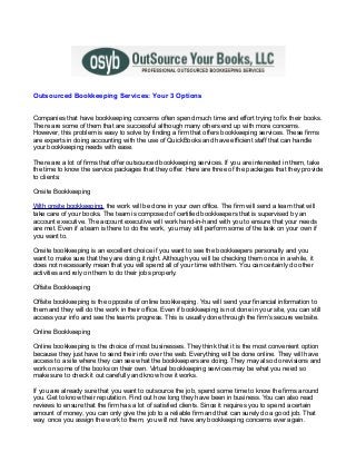 Outsourced Bookkeeping Services: Your 3 Options


Companies that have bookkeeping concerns often spend much time and effort trying to fix their books.
There are some of them that are successful although many others end up with more concerns.
However, this problem is easy to solve by finding a firm that offers bookkeeping services. These firms
are experts in doing accounting with the use of QuickBooks and have efficient staff that can handle
your bookkeeping needs with ease.

There are a lot of firms that offer outsourced bookkeeping services. If you are interested in them, take
the time to know the service packages that they offer. Here are three of the packages that they provide
to clients:

Onsite Bookkeeping

With onsite bookkeeping, the work will be done in your own office. The firm will send a team that will
take care of your books. The team is composed of certified bookkeepers that is supervised by an
account executive. The account executive will work hand-in-hand with you to ensure that your needs
are met. Even if a team is there to do the work, you may still perform some of the task on your own if
you want to.

Onsite bookkeeping is an excellent choice if you want to see the bookkeepers personally and you
want to make sure that they are doing it right. Although you will be checking them once in a while, it
does not necessarily mean that you will spend all of your time with them. You can certainly do other
activities and rely on them to do their jobs properly.

Offsite Bookkeeping

Offsite bookkeeping is the opposite of online bookkeeping. You will send your financial information to
them and they will do the work in their office. Even if bookkeeping is not done in your site, you can still
access your info and see the team’s progress. This is usually done through the firm’s secure website.

Online Bookkeeping

Online bookkeeping is the choice of most businesses. They think that it is the most convenient option
because they just have to send their info over the web. Everything will be done online. They will have
access to a site where they can see what the bookkeepers are doing. They may also do revisions and
work on some of the books on their own. Virtual bookkeeping services may be what you need so
make sure to check it out carefully and know how it works.

If you are already sure that you want to outsource the job, spend some time to know the firms around
you. Get to know their reputation. Find out how long they have been in business. You can also read
reviews to ensure that the firm has a lot of satisfied clients. Since it requires you to spend a certain
amount of money, you can only give the job to a reliable firm and that can surely do a good job. That
way, once you assign the work to them, you will not have any bookkeeping concerns ever again.
 
