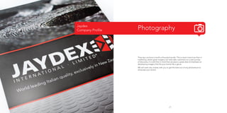 Jaydex
Company Profile

Photography

They say a picture is worth a thousand words. This is never more true than in
marketing, where great imagery can help take customers on a real journey
of discovery. It is with this in mind that we place a great deal of emphasis on
developing imagery that fits your brand like a glove.
We will work very closely with you to get the best out of any photoshoot to
showcase your brand.

21

 