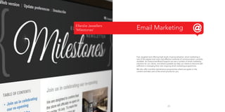 Ellerslie Jewellers
‘Milestones’

Email Marketing

Fast, targeted and offering high levels of personalisation, email marketing is
one of the easiest and most cost-effective methods of communication currently
available. At Outsourced Brand Support we use a number of email marketing
solutions for our clients, and where possible we help our clients to become selfsufficient in managing their own ongoing email marketing programmes.
We also offer monthly maintenance programmes where we agree on the
content and take care of the email process for you.

23

 