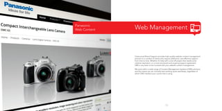 Panasonic
Web Content

Web Management

Outsourced Brand Support provides high-quality website content management
services to a number of clients who require additional, cost-effective support
from time to time. Whether it’s help with a one-off project that needs some
creative inspiration, or a more structured and ongoing support agreement,
OBS is very keen to be involved with your website content management.
We work within a wide range of Content Management Systems (CMS) solutions,
and this means we can normally start working quite seamlessly, regardless of
which CMS interface your current site is using.

13

 