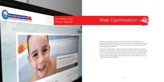 Hot Water Heat
Pumps Website

Web Optimisation

At Outsourced Brand Support we take great pride in developing highly
engaging and effective websites for our clients. We also work hard to ensure all
of the content within these sites is highly optimised to meet best practice for
search engine optimisation.
The goal is pretty simple - to get you ranking on the first page of a Google
search. For new sites this process can take a little bit of time, so we encourage
our clients to use paid search activity until such time that we can see the right
levels of organic search results. We can then work with you to develop a full
search marketing SEO programme to drive organic search results, so you can
migrate away from paid search.

15

 