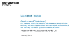 Event Best Practice

(Seminars and Tradeshows)
Our partners’ face-to-face events are generating a high volume
of quality leads and opportunities but they require more resource
and planning than other types of marketing activities.

Presented by Outsourced Events Ltd

February 2012
 