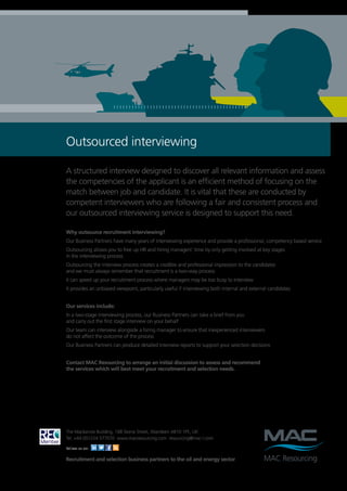 Outsourced interviewing

A structured interview designed to discover all relevant information and assess
the competencies of the applicant is an efficient method of focusing on the
match between job and candidate. It is vital that these are conducted by
competent interviewers who are following a fair and consistent process and
our outsourced interviewing service is designed to support this need.

Why outsource recruitment interviewing?
Our Business Partners have many years of interviewing experience and provide a professional, competency based service
Outsourcing allows you to free up HR and hiring managers’ time by only getting involved at key stages
in the interviewing process
Outsourcing the interview process creates a credible and professional impression to the candidates
and we must always remember that recruitment is a two-way process
It can speed up your recruitment process where managers may be too busy to interview
It provides an unbiased viewpoint, particularly useful if interviewing both internal and external candidates


Our services include:
In a two-stage interviewing process, our Business Partners can take a brief from you
and carry out the first stage interview on your behalf
Our team can interview alongside a hiring manager to ensure that inexperienced interviewers
do not affect the outcome of the process
Our Business Partners can produce detailed interview reports to support your selection decisions


Contact MAC Resourcing to arrange an initial discussion to assess and recommend
the services which will best meet your recruitment and selection needs.




The Mackenzie Building, 168 Skene Street, Aberdeen AB10 1PE, UK
Tel: +44 (0)1224 577070 www.macresourcing.com resourcing@mac-l.com

Follow us on:

Recruitment and selection business partners to the oil and energy sector
 
