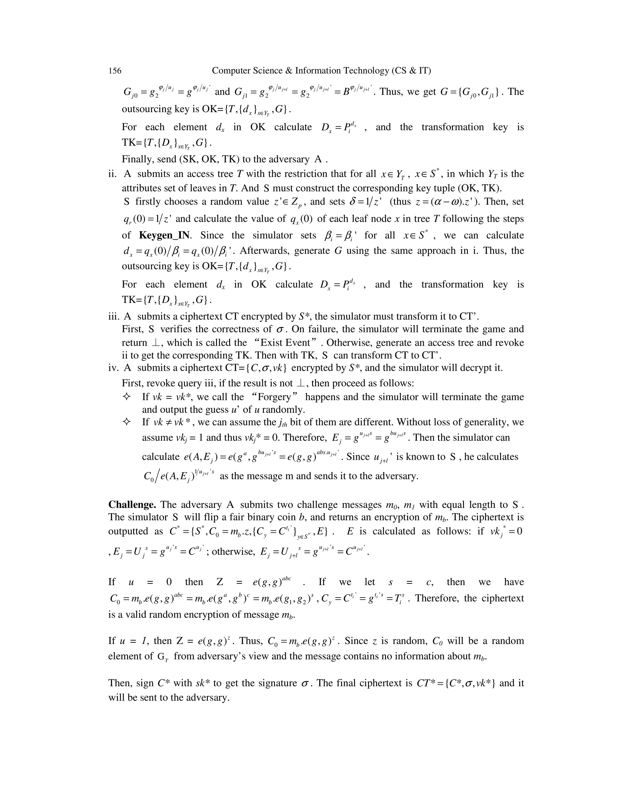 156 Computer Science & Information Technology (CS & IT)
'
0 2
j j j ju u
jG g g
ϕ ϕ
= = and
' '
1 2 2
j j l j j l j j lu u u
jG g g B
ϕ ϕ ϕ+ + +
= = = . Thus, we get 0 1{ , }j jG G G= . The
outsourcing key is OK={ ,{ } , }Tx x YT d G∈ .
For each element dx in OK calculate xd
x iD P= , and the transformation key is
TK={ ,{ } , }Tx x YT D G∈ .
Finally, send (SK, OK, TK) to the adversary A .
ii. A submits an access tree T with the restriction that for all Tx Y∈ , *
x S∈ , in which YT is the
attributes set of leaves in T. And S must construct the corresponding key tuple (OK, TK).
S firstly chooses a random value ' pz Z∈ , and sets 1 'zδ = (thus ( ). 'z zα ω= − ). Then, set
(0) 1 'rq z= and calculate the value of (0)xq of each leaf node x in tree T following the steps
of Keygen_IN. Since the simulator sets 'i iβ β= for all *
x S∈ , we can calculate
(0) (0) 'x x i x id q qβ β= = . Afterwards, generate G using the same approach in i. Thus, the
outsourcing key is OK={ ,{ } , }Tx x YT d G∈ .
For each element dx in OK calculate xd
x iD P= , and the transformation key is
TK={ ,{ } , }Tx x YT D G∈ .
iii. A submits a ciphertext CT encrypted by S*, the simulator must transform it to CT’.
First, S verifies the correctness of σ . On failure, the simulator will terminate the game and
return ⊥, which is called the “Exist Event”. Otherwise, generate an access tree and revoke
ii to get the corresponding TK. Then with TK, S can transform CT to CT’.
iv. A submits a ciphertext CT={ , , }C vkσ encrypted by S*, and the simulator will decrypt it.
First, revoke query iii, if the result is not ⊥, then proceed as follows:
If vk = vk*, we call the “Forgery” happens and the simulator will terminate the game
and output the guess u’ of u randomly.
If *vk vk≠ , we can assume the jth bit of them are different. Without loss of generality, we
assume vkj = 1 and thus vkj* = 0. Therefore, j l j lu s bu s
jE g g+ +
= = . Then the simulator can
calculate
' . '
( , ) ( , ( , )j l j lbu s abs ua
je A E e g g e g g+ +
= = . Since 'j lu + is known to S , he calculates
1 '
0 ( , ) j lu s
jC e A E +
as the message m and sends it to the adversary.
Challenge. The adversary A submits two challenge messages m0, m1 with equal length to S .
The simulator S will flip a fair binary coin b, and returns an encryption of mb. The ciphertext is
outputted as *'
'* *
0{ , . ,{ } , }it
b y y S
C S C m z C C E∈
= = = . E is calculated as follows: if *
0jvk =
,
' 'j ju s us
j jE U g C= = = ; otherwise,
' 'j l j lu s us
j j lE U g C+ +
+= = = .
If u = 0 then Z = ( , )abc
e g g . If we let s = c, then we have
0 1 2. ( , ) . ( , ) . ( , )abc a b c s
b b bC m e g g m e g g m e g g= = = , ' 'i it t s s
y iC C g T= = = . Therefore, the ciphertext
is a valid random encryption of message mb.
If u = 1, then Z = ( , )z
e g g . Thus, 0 . ( , )z
bC m e g g= . Since z is random, C0 will be a random
element of T
G from adversary’s view and the message contains no information about mb.
Then, sign C* with sk* to get the signature σ . The final ciphertext is * { *, , *}CT C vkσ= and it
will be sent to the adversary.
 