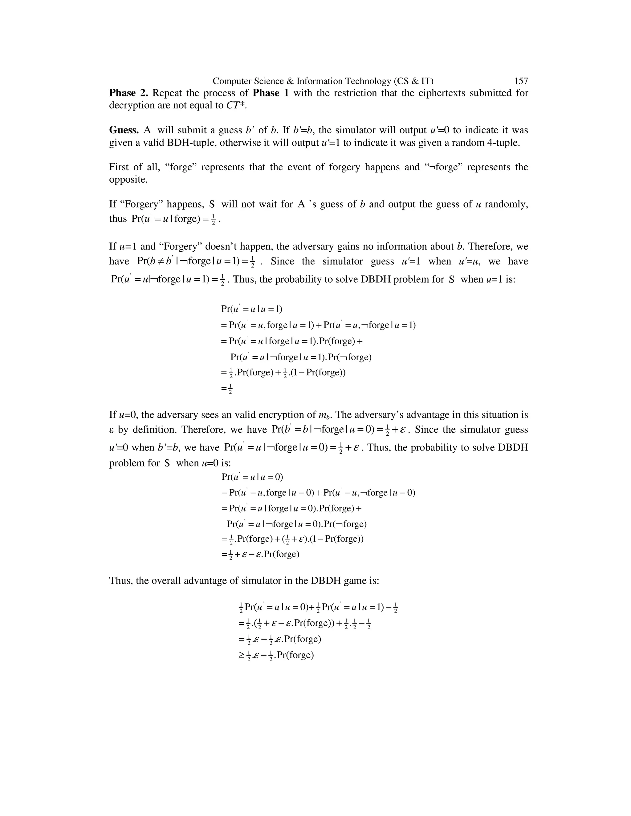 Computer Science & Information Technology (CS & IT) 157
Phase 2. Repeat the process of Phase 1 with the restriction that the ciphertexts submitted for
decryption are not equal to CT*.
Guess. A will submit a guess b’ of b. If b'=b, the simulator will output u'=0 to indicate it was
given a valid BDH-tuple, otherwise it will output u'=1 to indicate it was given a random 4-tuple.
First of all, “forge” represents that the event of forgery happens and “¬forge” represents the
opposite.
If “Forgery” happens, S will not wait for A ’s guess of b and output the guess of u randomly,
thus ' 1
2
Pr( | forge)u u= = .
If u=1 and “Forgery” doesn’t happen, the adversary gains no information about b. Therefore, we
have 1
2
Pr( | forge| 1)'
b b u≠ ¬ = = . Since the simulator guess u'=1 when u'=u, we have
' 1
2
Pr( | forge| 1)u u u= ¬ = = . Thus, the probability to solve DBDH problem for S when u=1 is:
'
' '
'
'
1 1
2 2
1
2
Pr( | 1)
Pr( ,forge | 1) Pr( , forge | 1)
Pr( | forge | 1).Pr(forge)
Pr( | forge | 1).Pr( forge)
.Pr(forge) .(1 Pr(forge))
=
u u u
u u u u u u
u u u
u u u
= =
= = = + = ¬ =
= = = +
= ¬ = ¬
= + −
If u=0, the adversary sees an valid encryption of mb. The adversary’s advantage in this situation is
ε by definition. Therefore, we have ' 1
2
Pr( | forge| 0)b b u ε= ¬ = = + . Since the simulator guess
u'=0 when b’=b, we have ' 1
2
Pr( | forge| 0)u u u ε= ¬ = = + . Thus, the probability to solve DBDH
problem for S when u=0 is:
'
' '
'
'
1 1
2 2
1
2
Pr( | 0)
Pr( ,forge | 0) Pr( , forge | 0)
Pr( | forge | 0).Pr(forge)
Pr( | forge | 0).Pr( forge)
.Pr(forge) ( ).(1 Pr(forge))
= .Pr(forge)
u u u
u u u u u u
u u u
u u u
ε
ε ε
= =
= = = + = ¬ =
= = = +
= ¬ = ¬
= + + −
+ −
Thus, the overall advantage of simulator in the DBDH game is:
' '1 1 1
2 2 2
1 1 1 1 1
2 2 2 2 2
1 1
2 2
1 1
2 2
Pr( | 0)+ Pr( | 1)
= .( .Pr(forge)) .
. . .Pr(forge)
. .Pr(forge)
u u u u u u
ε ε
ε ε
ε
= = = = −
+ − + −
= −
≥ −
 