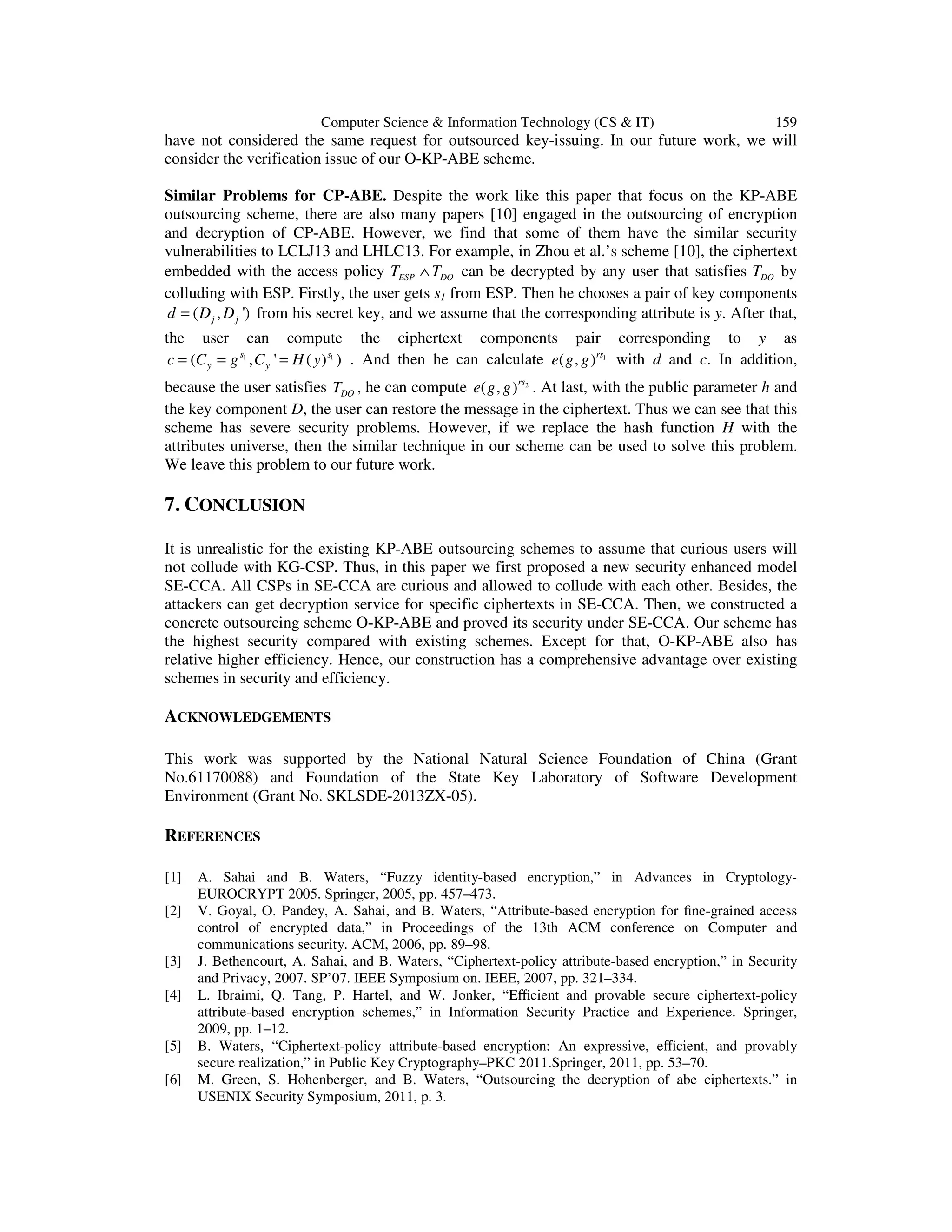 Computer Science & Information Technology (CS & IT) 159
have not considered the same request for outsourced key-issuing. In our future work, we will
consider the verification issue of our O-KP-ABE scheme.
Similar Problems for CP-ABE. Despite the work like this paper that focus on the KP-ABE
outsourcing scheme, there are also many papers [10] engaged in the outsourcing of encryption
and decryption of CP-ABE. However, we find that some of them have the similar security
vulnerabilities to LCLJ13 and LHLC13. For example, in Zhou et al.’s scheme [10], the ciphertext
embedded with the access policy ESP DOT T∧ can be decrypted by any user that satisfies DOT by
colluding with ESP. Firstly, the user gets s1 from ESP. Then he chooses a pair of key components
( , ')j jd D D= from his secret key, and we assume that the corresponding attribute is y. After that,
the user can compute the ciphertext components pair corresponding to y as
1 1
( , ' ( ) )s s
y yc C g C H y= = = . And then he can calculate 1
( , )rs
e g g with d and c. In addition,
because the user satisfies DOT , he can compute 2
( , )rs
e g g . At last, with the public parameter h and
the key component D, the user can restore the message in the ciphertext. Thus we can see that this
scheme has severe security problems. However, if we replace the hash function H with the
attributes universe, then the similar technique in our scheme can be used to solve this problem.
We leave this problem to our future work.
7. CONCLUSION
It is unrealistic for the existing KP-ABE outsourcing schemes to assume that curious users will
not collude with KG-CSP. Thus, in this paper we first proposed a new security enhanced model
SE-CCA. All CSPs in SE-CCA are curious and allowed to collude with each other. Besides, the
attackers can get decryption service for specific ciphertexts in SE-CCA. Then, we constructed a
concrete outsourcing scheme O-KP-ABE and proved its security under SE-CCA. Our scheme has
the highest security compared with existing schemes. Except for that, O-KP-ABE also has
relative higher efficiency. Hence, our construction has a comprehensive advantage over existing
schemes in security and efficiency.
ACKNOWLEDGEMENTS
This work was supported by the National Natural Science Foundation of China (Grant
No.61170088) and Foundation of the State Key Laboratory of Software Development
Environment (Grant No. SKLSDE-2013ZX-05).
REFERENCES
[1] A. Sahai and B. Waters, “Fuzzy identity-based encryption,” in Advances in Cryptology-
EUROCRYPT 2005. Springer, 2005, pp. 457–473.
[2] V. Goyal, O. Pandey, A. Sahai, and B. Waters, “Attribute-based encryption for ﬁne-grained access
control of encrypted data,” in Proceedings of the 13th ACM conference on Computer and
communications security. ACM, 2006, pp. 89–98.
[3] J. Bethencourt, A. Sahai, and B. Waters, “Ciphertext-policy attribute-based encryption,” in Security
and Privacy, 2007. SP’07. IEEE Symposium on. IEEE, 2007, pp. 321–334.
[4] L. Ibraimi, Q. Tang, P. Hartel, and W. Jonker, “Eﬃcient and provable secure ciphertext-policy
attribute-based encryption schemes,” in Information Security Practice and Experience. Springer,
2009, pp. 1–12.
[5] B. Waters, “Ciphertext-policy attribute-based encryption: An expressive, eﬃcient, and provably
secure realization,” in Public Key Cryptography–PKC 2011.Springer, 2011, pp. 53–70.
[6] M. Green, S. Hohenberger, and B. Waters, “Outsourcing the decryption of abe ciphertexts.” in
USENIX Security Symposium, 2011, p. 3.
 