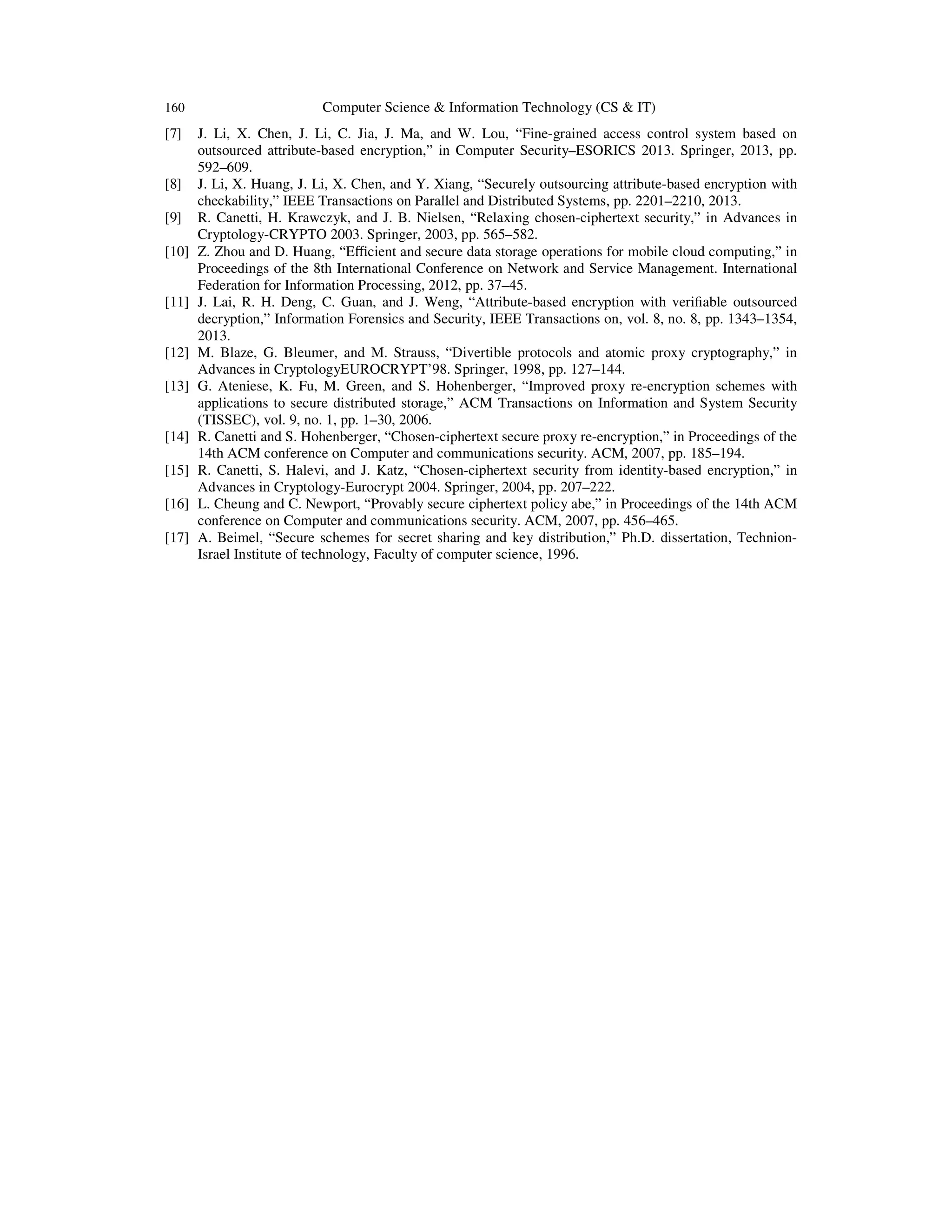 160 Computer Science & Information Technology (CS & IT)
[7] J. Li, X. Chen, J. Li, C. Jia, J. Ma, and W. Lou, “Fine-grained access control system based on
outsourced attribute-based encryption,” in Computer Security–ESORICS 2013. Springer, 2013, pp.
592–609.
[8] J. Li, X. Huang, J. Li, X. Chen, and Y. Xiang, “Securely outsourcing attribute-based encryption with
checkability,” IEEE Transactions on Parallel and Distributed Systems, pp. 2201–2210, 2013.
[9] R. Canetti, H. Krawczyk, and J. B. Nielsen, “Relaxing chosen-ciphertext security,” in Advances in
Cryptology-CRYPTO 2003. Springer, 2003, pp. 565–582.
[10] Z. Zhou and D. Huang, “Eﬃcient and secure data storage operations for mobile cloud computing,” in
Proceedings of the 8th International Conference on Network and Service Management. International
Federation for Information Processing, 2012, pp. 37–45.
[11] J. Lai, R. H. Deng, C. Guan, and J. Weng, “Attribute-based encryption with veriﬁable outsourced
decryption,” Information Forensics and Security, IEEE Transactions on, vol. 8, no. 8, pp. 1343–1354,
2013.
[12] M. Blaze, G. Bleumer, and M. Strauss, “Divertible protocols and atomic proxy cryptography,” in
Advances in CryptologyEUROCRYPT’98. Springer, 1998, pp. 127–144.
[13] G. Ateniese, K. Fu, M. Green, and S. Hohenberger, “Improved proxy re-encryption schemes with
applications to secure distributed storage,” ACM Transactions on Information and System Security
(TISSEC), vol. 9, no. 1, pp. 1–30, 2006.
[14] R. Canetti and S. Hohenberger, “Chosen-ciphertext secure proxy re-encryption,” in Proceedings of the
14th ACM conference on Computer and communications security. ACM, 2007, pp. 185–194.
[15] R. Canetti, S. Halevi, and J. Katz, “Chosen-ciphertext security from identity-based encryption,” in
Advances in Cryptology-Eurocrypt 2004. Springer, 2004, pp. 207–222.
[16] L. Cheung and C. Newport, “Provably secure ciphertext policy abe,” in Proceedings of the 14th ACM
conference on Computer and communications security. ACM, 2007, pp. 456–465.
[17] A. Beimel, “Secure schemes for secret sharing and key distribution,” Ph.D. dissertation, Technion-
Israel Institute of technology, Faculty of computer science, 1996.
 