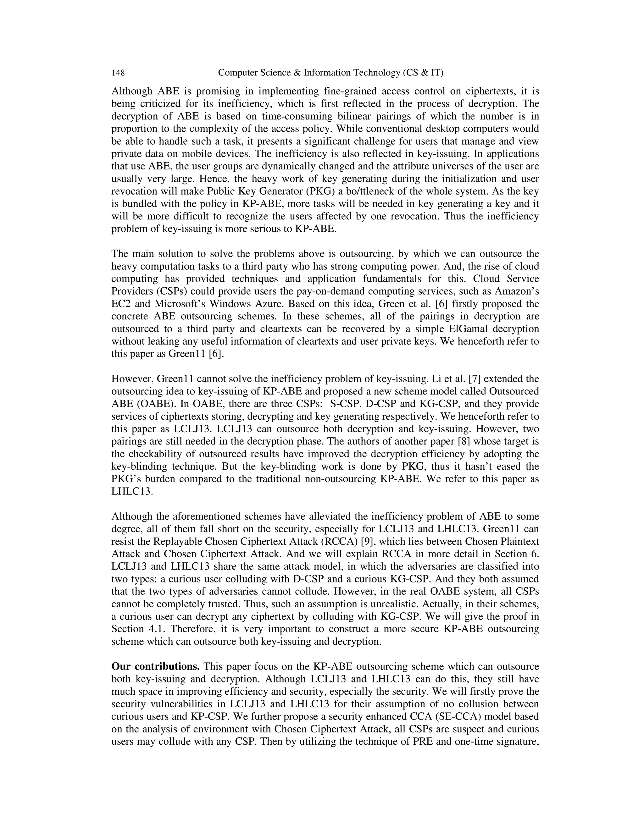 148 Computer Science & Information Technology (CS & IT)
Although ABE is promising in implementing fine-grained access control on ciphertexts, it is
being criticized for its inefficiency, which is first reflected in the process of decryption. The
decryption of ABE is based on time-consuming bilinear pairings of which the number is in
proportion to the complexity of the access policy. While conventional desktop computers would
be able to handle such a task, it presents a significant challenge for users that manage and view
private data on mobile devices. The inefficiency is also reflected in key-issuing. In applications
that use ABE, the user groups are dynamically changed and the attribute universes of the user are
usually very large. Hence, the heavy work of key generating during the initialization and user
revocation will make Public Key Generator (PKG) a bo/ttleneck of the whole system. As the key
is bundled with the policy in KP-ABE, more tasks will be needed in key generating a key and it
will be more difficult to recognize the users affected by one revocation. Thus the inefficiency
problem of key-issuing is more serious to KP-ABE.
The main solution to solve the problems above is outsourcing, by which we can outsource the
heavy computation tasks to a third party who has strong computing power. And, the rise of cloud
computing has provided techniques and application fundamentals for this. Cloud Service
Providers (CSPs) could provide users the pay-on-demand computing services, such as Amazon’s
EC2 and Microsoft’s Windows Azure. Based on this idea, Green et al. [6] firstly proposed the
concrete ABE outsourcing schemes. In these schemes, all of the pairings in decryption are
outsourced to a third party and cleartexts can be recovered by a simple ElGamal decryption
without leaking any useful information of cleartexts and user private keys. We henceforth refer to
this paper as Green11 [6].
However, Green11 cannot solve the inefficiency problem of key-issuing. Li et al. [7] extended the
outsourcing idea to key-issuing of KP-ABE and proposed a new scheme model called Outsourced
ABE (OABE). In OABE, there are three CSPs: S-CSP, D-CSP and KG-CSP, and they provide
services of ciphertexts storing, decrypting and key generating respectively. We henceforth refer to
this paper as LCLJ13. LCLJ13 can outsource both decryption and key-issuing. However, two
pairings are still needed in the decryption phase. The authors of another paper [8] whose target is
the checkability of outsourced results have improved the decryption efficiency by adopting the
key-blinding technique. But the key-blinding work is done by PKG, thus it hasn’t eased the
PKG’s burden compared to the traditional non-outsourcing KP-ABE. We refer to this paper as
LHLC13.
Although the aforementioned schemes have alleviated the inefficiency problem of ABE to some
degree, all of them fall short on the security, especially for LCLJ13 and LHLC13. Green11 can
resist the Replayable Chosen Ciphertext Attack (RCCA) [9], which lies between Chosen Plaintext
Attack and Chosen Ciphertext Attack. And we will explain RCCA in more detail in Section 6.
LCLJ13 and LHLC13 share the same attack model, in which the adversaries are classified into
two types: a curious user colluding with D-CSP and a curious KG-CSP. And they both assumed
that the two types of adversaries cannot collude. However, in the real OABE system, all CSPs
cannot be completely trusted. Thus, such an assumption is unrealistic. Actually, in their schemes,
a curious user can decrypt any ciphertext by colluding with KG-CSP. We will give the proof in
Section 4.1. Therefore, it is very important to construct a more secure KP-ABE outsourcing
scheme which can outsource both key-issuing and decryption.
Our contributions. This paper focus on the KP-ABE outsourcing scheme which can outsource
both key-issuing and decryption. Although LCLJ13 and LHLC13 can do this, they still have
much space in improving efficiency and security, especially the security. We will firstly prove the
security vulnerabilities in LCLJ13 and LHLC13 for their assumption of no collusion between
curious users and KP-CSP. We further propose a security enhanced CCA (SE-CCA) model based
on the analysis of environment with Chosen Ciphertext Attack, all CSPs are suspect and curious
users may collude with any CSP. Then by utilizing the technique of PRE and one-time signature,
 
