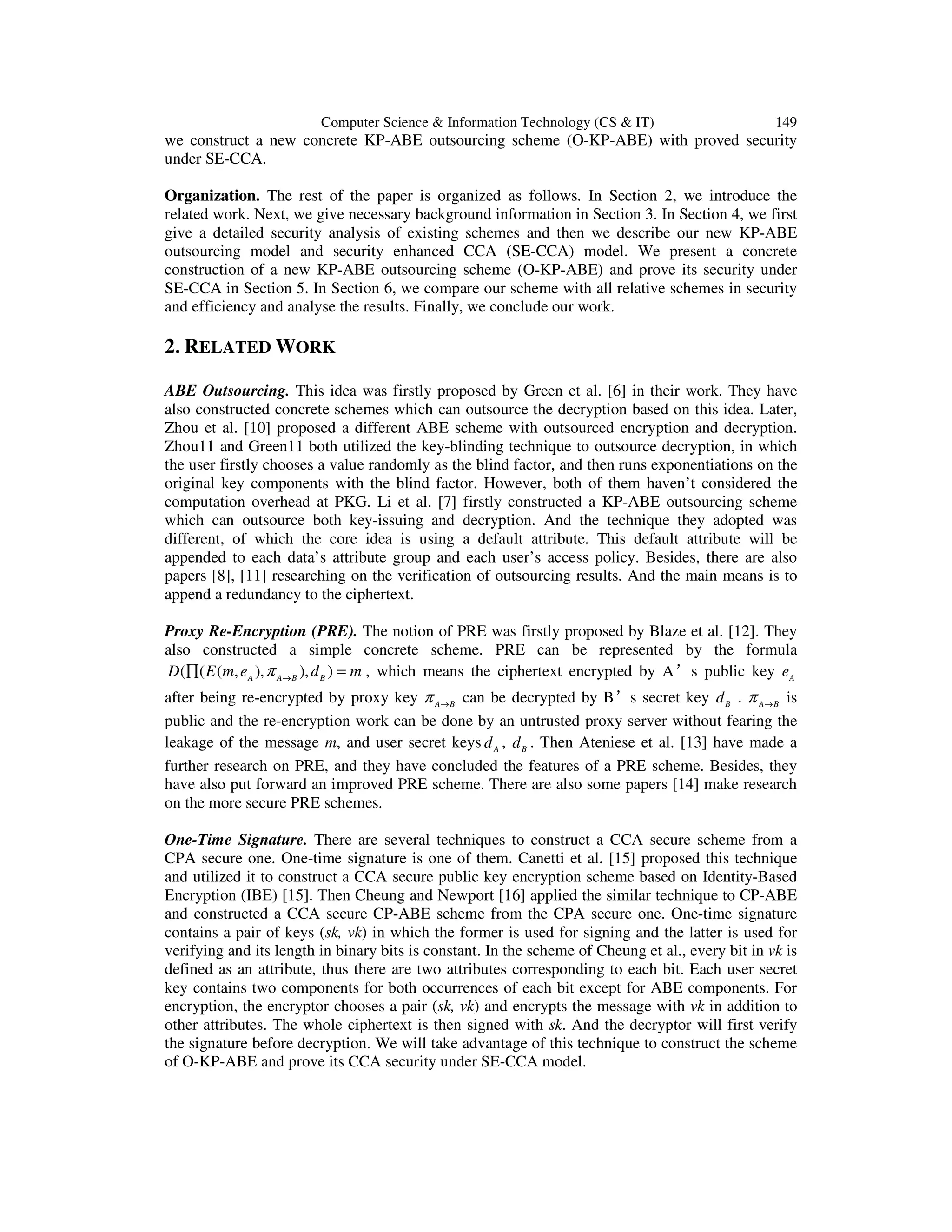 Computer Science & Information Technology (CS & IT) 149
we construct a new concrete KP-ABE outsourcing scheme (O-KP-ABE) with proved security
under SE-CCA.
Organization. The rest of the paper is organized as follows. In Section 2, we introduce the
related work. Next, we give necessary background information in Section 3. In Section 4, we first
give a detailed security analysis of existing schemes and then we describe our new KP-ABE
outsourcing model and security enhanced CCA (SE-CCA) model. We present a concrete
construction of a new KP-ABE outsourcing scheme (O-KP-ABE) and prove its security under
SE-CCA in Section 5. In Section 6, we compare our scheme with all relative schemes in security
and efficiency and analyse the results. Finally, we conclude our work.
2. RELATED WORK
ABE Outsourcing. This idea was firstly proposed by Green et al. [6] in their work. They have
also constructed concrete schemes which can outsource the decryption based on this idea. Later,
Zhou et al. [10] proposed a different ABE scheme with outsourced encryption and decryption.
Zhou11 and Green11 both utilized the key-blinding technique to outsource decryption, in which
the user firstly chooses a value randomly as the blind factor, and then runs exponentiations on the
original key components with the blind factor. However, both of them haven’t considered the
computation overhead at PKG. Li et al. [7] firstly constructed a KP-ABE outsourcing scheme
which can outsource both key-issuing and decryption. And the technique they adopted was
different, of which the core idea is using a default attribute. This default attribute will be
appended to each data’s attribute group and each user’s access policy. Besides, there are also
papers [8], [11] researching on the verification of outsourcing results. And the main means is to
append a redundancy to the ciphertext.
Proxy Re-Encryption (PRE). The notion of PRE was firstly proposed by Blaze et al. [12]. They
also constructed a simple concrete scheme. PRE can be represented by the formula
( ( ( , ), ), )A A B B
D E m e d mπ →
∏ = , which means the ciphertext encrypted by A’s public key A
e
after being re-encrypted by proxy key A B
π →
can be decrypted by B’s secret key B
d . A B
π →
is
public and the re-encryption work can be done by an untrusted proxy server without fearing the
leakage of the message m, and user secret keys A
d , B
d . Then Ateniese et al. [13] have made a
further research on PRE, and they have concluded the features of a PRE scheme. Besides, they
have also put forward an improved PRE scheme. There are also some papers [14] make research
on the more secure PRE schemes.
One-Time Signature. There are several techniques to construct a CCA secure scheme from a
CPA secure one. One-time signature is one of them. Canetti et al. [15] proposed this technique
and utilized it to construct a CCA secure public key encryption scheme based on Identity-Based
Encryption (IBE) [15]. Then Cheung and Newport [16] applied the similar technique to CP-ABE
and constructed a CCA secure CP-ABE scheme from the CPA secure one. One-time signature
contains a pair of keys (sk, vk) in which the former is used for signing and the latter is used for
verifying and its length in binary bits is constant. In the scheme of Cheung et al., every bit in vk is
defined as an attribute, thus there are two attributes corresponding to each bit. Each user secret
key contains two components for both occurrences of each bit except for ABE components. For
encryption, the encryptor chooses a pair (sk, vk) and encrypts the message with vk in addition to
other attributes. The whole ciphertext is then signed with sk. And the decryptor will first verify
the signature before decryption. We will take advantage of this technique to construct the scheme
of O-KP-ABE and prove its CCA security under SE-CCA model.
 
