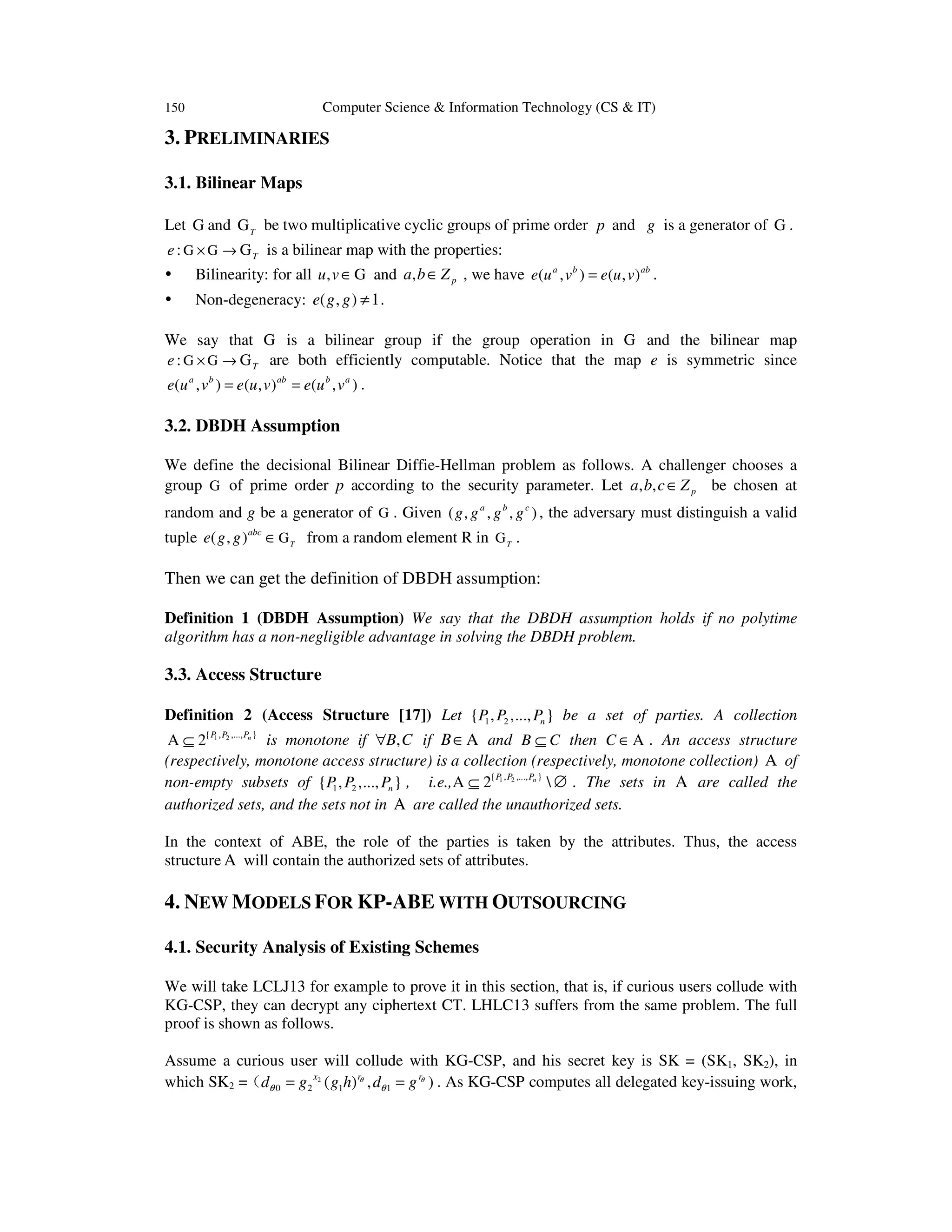 150 Computer Science & Information Technology (CS & IT)
3. PRELIMINARIES
3.1. Bilinear Maps
Let G and T
G be two multiplicative cyclic groups of prime order p and g is a generator of G .
: Te × →G G G is a bilinear map with the properties:
Bilinearity: for all ,u v∈G and , pa b Z∈ , we have ( , ) ( , )a b ab
e u v e u v= .
Non-degeneracy: ( , ) 1e g g ≠ .
We say that G is a bilinear group if the group operation in G and the bilinear map
: Te × →G G G are both efficiently computable. Notice that the map e is symmetric since
( , ) ( , ) ( , )a b ab b a
e u v e u v e u v= = .
3.2. DBDH Assumption
We define the decisional Bilinear Diffie-Hellman problem as follows. A challenger chooses a
group G of prime order p according to the security parameter. Let , , pa b c Z∈ be chosen at
random and g be a generator of G . Given ( , , , )a b c
g g g g , the adversary must distinguish a valid
tuple ( , ) T
abc
e g g ∈G from a random element R in T
G .
Then we can get the definition of DBDH assumption:
Definition 1 (DBDH Assumption) We say that the DBDH assumption holds if no polytime
algorithm has a non-negligible advantage in solving the DBDH problem.
3.3. Access Structure
Definition 2 (Access Structure [17]) Let 1 2{ , ,..., }nP P P be a set of parties. A collection
1 2{ , ,..., }
2 nP P P
⊆A is monotone if ,B C∀ if B∈A and B C⊆ then C ∈A . An access structure
(respectively, monotone access structure) is a collection (respectively, monotone collection) A of
non-empty subsets of 1 2{ , ,..., }nP P P , 1 2{ , ,..., }
2 nP P P
i.e., ⊆ ∅A . The sets in A are called the
authorized sets, and the sets not in A are called the unauthorized sets.
In the context of ABE, the role of the parties is taken by the attributes. Thus, the access
structure A will contain the authorized sets of attributes.
4. NEW MODELS FOR KP-ABE WITH OUTSOURCING
4.1. Security Analysis of Existing Schemes
We will take LCLJ13 for example to prove it in this section, that is, if curious users collude with
KG-CSP, they can decrypt any ciphertext CT. LHLC13 suffers from the same problem. The full
proof is shown as follows.
Assume a curious user will collude with KG-CSP, and his secret key is SK = (SK1, SK2), in
which SK2 = 2
0 2 1 1( ) , )r rx
d g g h d gθ θ
θ θ= =（ . As KG-CSP computes all delegated key-issuing work,
 