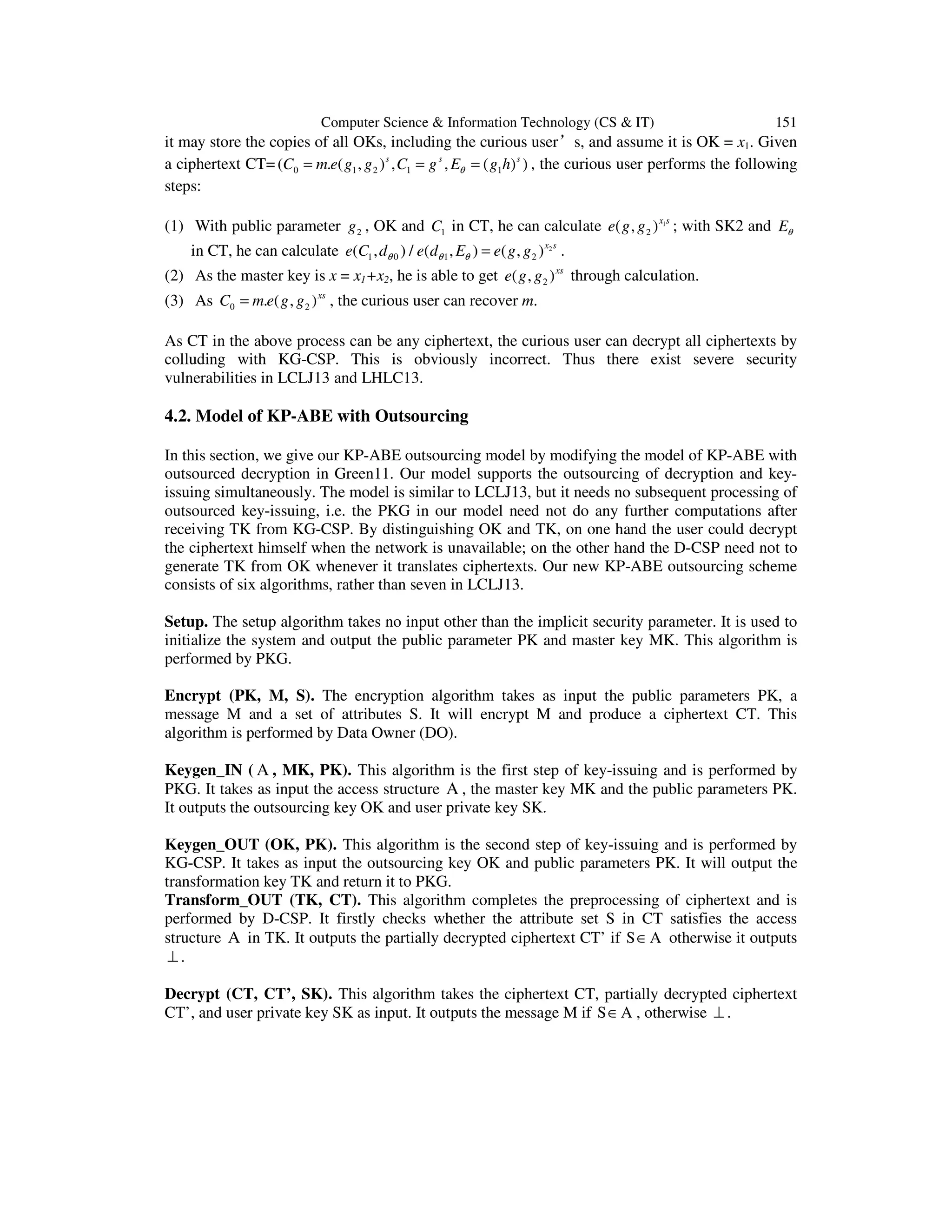 Computer Science & Information Technology (CS & IT) 151
it may store the copies of all OKs, including the curious user’s, and assume it is OK = x1. Given
a ciphertext CT= 0 1 2 1 1( . ( , ) , , ( ) )s s s
C m e g g C g E g hθ= = = , the curious user performs the following
steps:
(1) With public parameter 2g , OK and 1C in CT, he can calculate 1
2( , )x s
e g g ; with SK2 and Eθ
in CT, he can calculate 2
1 0 1 2( , ) / ( , ) ( , )x s
e C d e d E e g gθ θ θ = .
(2) As the master key is x = x1+x2, he is able to get 2( , )xs
e g g through calculation.
(3) As 0 2. ( , )xs
C m e g g= , the curious user can recover m.
As CT in the above process can be any ciphertext, the curious user can decrypt all ciphertexts by
colluding with KG-CSP. This is obviously incorrect. Thus there exist severe security
vulnerabilities in LCLJ13 and LHLC13.
4.2. Model of KP-ABE with Outsourcing
In this section, we give our KP-ABE outsourcing model by modifying the model of KP-ABE with
outsourced decryption in Green11. Our model supports the outsourcing of decryption and key-
issuing simultaneously. The model is similar to LCLJ13, but it needs no subsequent processing of
outsourced key-issuing, i.e. the PKG in our model need not do any further computations after
receiving TK from KG-CSP. By distinguishing OK and TK, on one hand the user could decrypt
the ciphertext himself when the network is unavailable; on the other hand the D-CSP need not to
generate TK from OK whenever it translates ciphertexts. Our new KP-ABE outsourcing scheme
consists of six algorithms, rather than seven in LCLJ13.
Setup. The setup algorithm takes no input other than the implicit security parameter. It is used to
initialize the system and output the public parameter PK and master key MK. This algorithm is
performed by PKG.
Encrypt (PK, M, S). The encryption algorithm takes as input the public parameters PK, a
message M and a set of attributes S. It will encrypt M and produce a ciphertext CT. This
algorithm is performed by Data Owner (DO).
Keygen_IN ( A , MK, PK). This algorithm is the first step of key-issuing and is performed by
PKG. It takes as input the access structure A , the master key MK and the public parameters PK.
It outputs the outsourcing key OK and user private key SK.
Keygen_OUT (OK, PK). This algorithm is the second step of key-issuing and is performed by
KG-CSP. It takes as input the outsourcing key OK and public parameters PK. It will output the
transformation key TK and return it to PKG.
Transform_OUT (TK, CT). This algorithm completes the preprocessing of ciphertext and is
performed by D-CSP. It firstly checks whether the attribute set S in CT satisfies the access
structure A in TK. It outputs the partially decrypted ciphertext CT’ if S∈A otherwise it outputs
⊥ .
Decrypt (CT, CT’, SK). This algorithm takes the ciphertext CT, partially decrypted ciphertext
CT’, and user private key SK as input. It outputs the message M if S∈A , otherwise ⊥ .
 