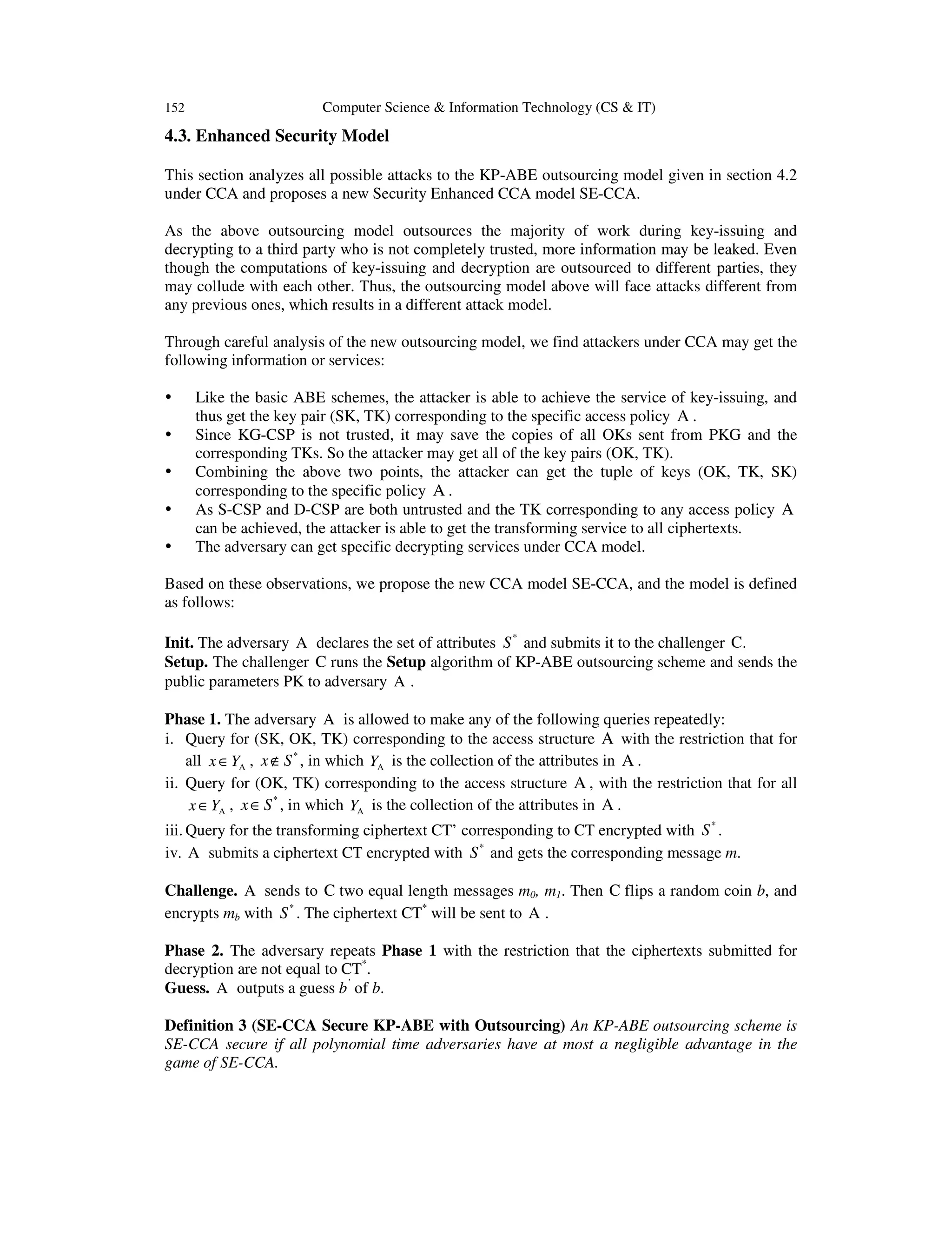 152 Computer Science & Information Technology (CS & IT)
4.3. Enhanced Security Model
This section analyzes all possible attacks to the KP-ABE outsourcing model given in section 4.2
under CCA and proposes a new Security Enhanced CCA model SE-CCA.
As the above outsourcing model outsources the majority of work during key-issuing and
decrypting to a third party who is not completely trusted, more information may be leaked. Even
though the computations of key-issuing and decryption are outsourced to different parties, they
may collude with each other. Thus, the outsourcing model above will face attacks different from
any previous ones, which results in a different attack model.
Through careful analysis of the new outsourcing model, we find attackers under CCA may get the
following information or services:
Like the basic ABE schemes, the attacker is able to achieve the service of key-issuing, and
thus get the key pair (SK, TK) corresponding to the specific access policy A .
Since KG-CSP is not trusted, it may save the copies of all OKs sent from PKG and the
corresponding TKs. So the attacker may get all of the key pairs (OK, TK).
Combining the above two points, the attacker can get the tuple of keys (OK, TK, SK)
corresponding to the specific policy A .
As S-CSP and D-CSP are both untrusted and the TK corresponding to any access policy A
can be achieved, the attacker is able to get the transforming service to all ciphertexts.
The adversary can get specific decrypting services under CCA model.
Based on these observations, we propose the new CCA model SE-CCA, and the model is defined
as follows:
Init. The adversary A declares the set of attributes *
S and submits it to the challenger C.
Setup. The challenger C runs the Setup algorithm of KP-ABE outsourcing scheme and sends the
public parameters PK to adversary A .
Phase 1. The adversary A is allowed to make any of the following queries repeatedly:
i. Query for (SK, OK, TK) corresponding to the access structure A with the restriction that for
all x Y∈ A , *
x S∉ , in which YA is the collection of the attributes in A .
ii. Query for (OK, TK) corresponding to the access structure A , with the restriction that for all
x Y∈ A , *
x S∈ , in which YA is the collection of the attributes in A .
iii. Query for the transforming ciphertext CT’ corresponding to CT encrypted with *
S .
iv. A submits a ciphertext CT encrypted with *
S and gets the corresponding message m.
Challenge. A sends to C two equal length messages m0, m1. Then C flips a random coin b, and
encrypts mb with *
S . The ciphertext CT*
will be sent to A .
Phase 2. The adversary repeats Phase 1 with the restriction that the ciphertexts submitted for
decryption are not equal to CT*
.
Guess. A outputs a guess b’
of b.
Definition 3 (SE-CCA Secure KP-ABE with Outsourcing) An KP-ABE outsourcing scheme is
SE-CCA secure if all polynomial time adversaries have at most a negligible advantage in the
game of SE-CCA.
 