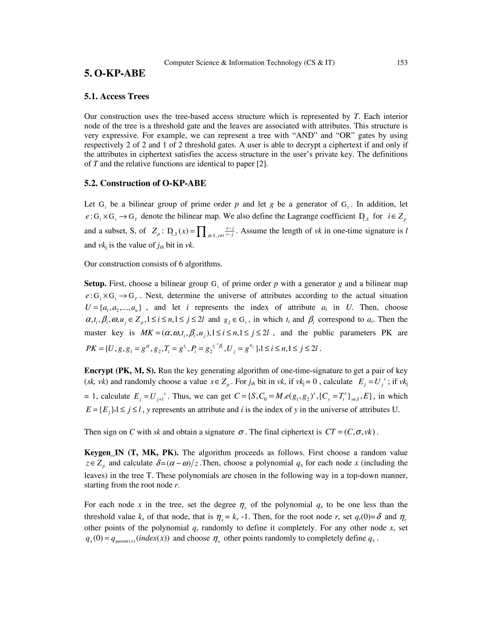 Computer Science & Information Technology (CS & IT) 153
5. O-KP-ABE
5.1. Access Trees
Our construction uses the tree-based access structure which is represented by T. Each interior
node of the tree is a threshold gate and the leaves are associated with attributes. This structure is
very expressive. For example, we can represent a tree with “AND” and “OR” gates by using
respectively 2 of 2 and 1 of 2 threshold gates. A user is able to decrypt a ciphertext if and only if
the attributes in ciphertext satisfies the access structure in the user’s private key. The definitions
of T and the relative functions are identical to paper [2].
5.2. Construction of O-KP-ABE
Let 1
G be a bilinear group of prime order p and let g be a generator of 1
G . In addition, let
1 1
: T
e × →G G G denote the bilinear map. We also define the Lagrange coefficient ,i SD for pi Z∈
and a subset, S, of pZ : , ,
( ) x j
i S i jj S j i
x −
−∈ ≠
= ∏D . Assume the length of vk in one-time signature is l
and vkj is the value of jth bit in vk.
Our construction consists of 6 algorithms.
Setup. First, choose a bilinear group 1
G of prime order p with a generator g and a bilinear map
1 1
: T
e × →G G G . Next, determine the universe of attributes according to the actual situation
1 2{ , ,..., }nU a a a= , and let i represents the index of attribute ai in U. Then, choose
, , , , ,1 ,1 2i i j pt u Z i n j lα β ω ∈ ≤ ≤ ≤ ≤ and 12g ∈G , in which ti and iβ correspond to ai. Then the
master key is ( , , , , ),1 ,1 2i i jMK t u i n j lα ω β= ≤ ≤ ≤ ≤ , and the public parameters PK are
1
1 2 2{ , , , , , , }1 ,1 2ji i i
ut t
i i jPK U g g g g T g P g U g i n j lβα −
= = = = = ≤ ≤ ≤ ≤， .
Encrypt (PK, M, S). Run the key generating algorithm of one-time-signature to get a pair of key
(sk, vk) and randomly choose a value ps Z∈ . For jth bit in vk, if vkj = 0 , calculate s
j jE U= ; if vkj
= 1, calculate s
j j lE U += . Thus, we can get 0 1 2{ , . ( , ) ,{ } , }s s
y i y SC S C M e g g C T E∈= = = , in which
{ }1jE E j l= ≤ ≤， , y represents an attribute and i is the index of y in the universe of attributes U.
Then sign on C with sk and obtain a signature σ . The final ciphertext is ( , , )CT C vkσ= .
Keygen_IN (T, MK, PK). The algorithm proceeds as follows. First choose a random value
pz Z∈ and calculate = ( ) zδ α ω− .Then, choose a polynomial qx for each node x (including the
leaves) in the tree T. These polynomials are chosen in the following way in a top-down manner,
starting from the root node r.
For each node x in the tree, set the degree xη of the polynomial qx to be one less than the
threshold value kx of that node, that is xη = kx -1. Then, for the root node r, set qr(0)=δ and rη
other points of the polynomial qr randomly to define it completely. For any other node x, set
( )(0) ( ( ))x parent xq q index x= and choose xη other points randomly to completely define qx .
 