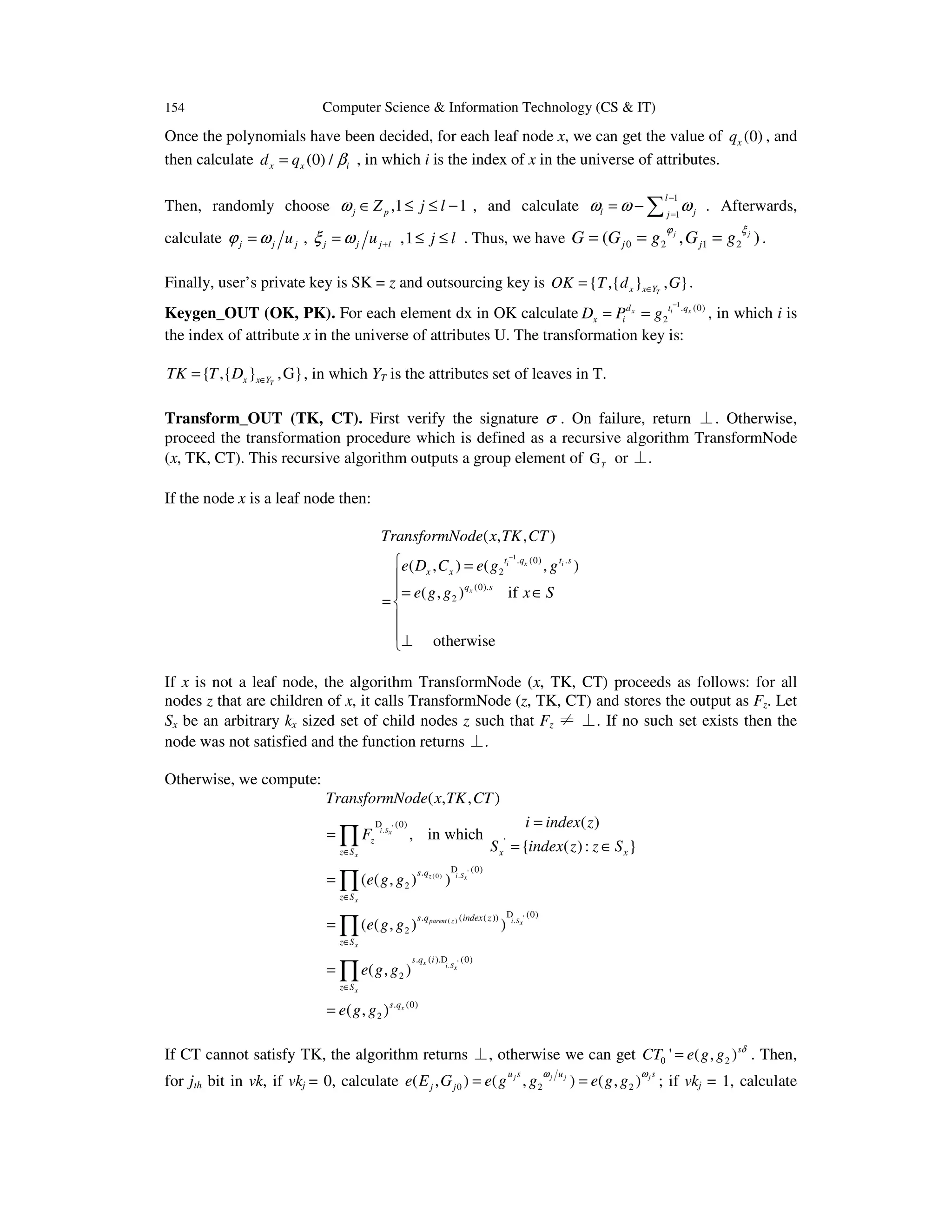 154 Computer Science & Information Technology (CS & IT)
Once the polynomials have been decided, for each leaf node x, we can get the value of (0)xq , and
then calculate (0) /x x id q β= , in which i is the index of x in the universe of attributes.
Then, randomly choose ,1 1j pZ j lω ∈ ≤ ≤ − , and calculate
1
1
l
l jj
ω ω ω
−
=
= − ∑ . Afterwards,
calculate j j juϕ ω= , j j j luξ ω += ,1 j l≤ ≤ . Thus, we have 0 2 1 2( , )j j
j jG G g G g
ϕ ξ
= = = .
Finally, user’s private key is SK = z and outsourcing key is { ,{ } , }Tx x YOK T d G∈= .
Keygen_OUT (OK, PK). For each element dx in OK calculate
1
. (0)
2
x i xd t q
x iD P g
−
= = , in which i is
the index of attribute x in the universe of attributes U. The transformation key is:
{ ,{ } ,G}Tx x YTK T D ∈= , in which YT is the attributes set of leaves in T.
Transform_OUT (TK, CT). First verify the signature σ . On failure, return ⊥. Otherwise,
proceed the transformation procedure which is defined as a recursive algorithm TransformNode
(x, TK, CT). This recursive algorithm outputs a group element of T
G or ⊥.
If the node x is a leaf node then:
1
. (0) .
2
(0).
2
( , , )
( , ) ( , )
( , ) if
=
otherwise
i x i
x
t q t s
x x
q s
TransformNode x TK CT
e D C e g g
e g g x S
−
 =

= ∈


⊥
If x is not a leaf node, the algorithm TransformNode (x, TK, CT) proceeds as follows: for all
nodes z that are children of x, it calls TransformNode (z, TK, CT) and stores the output as Fz. Let
Sx be an arbitrary kx sized set of child nodes z such that Fz ≠ ⊥. If no such set exists then the
node was not satisfied and the function returns ⊥.
Otherwise, we compute:
'.
'.(0)
'.( )
'.
(0)
'
(0).
2
(0). ( ( ))
2
. ( ). (0)
2
. (0)
2
( , , )
( )
, in which
{ ( ): }
( ( , ) )
( ( , ) )
( , )
( , )
i Sx
x
i Sz x
x
i Sparent z x
x
x i Sx
x
x
z
z S x x
s q
z S
s q index z
z S
s q i
z S
s q
TransformNode x TK CT
i index z
F
S index z z S
e g g
e g g
e g g
e g g
∈
∈
∈
∈
=
=
= ∈
=
=
=
=
∏
∏
∏
∏
D
D
D
D
If CT cannot satisfy TK, the algorithm returns ⊥, otherwise we can get 0 2' ( , )s
CT e g g δ
= . Then,
for jth bit in vk, if vkj = 0, calculate 0 2 2( , ) ( , ) ( , )j j j ju s u s
j je E G e g g e g g
ω ω
= = ; if vkj = 1, calculate
 
