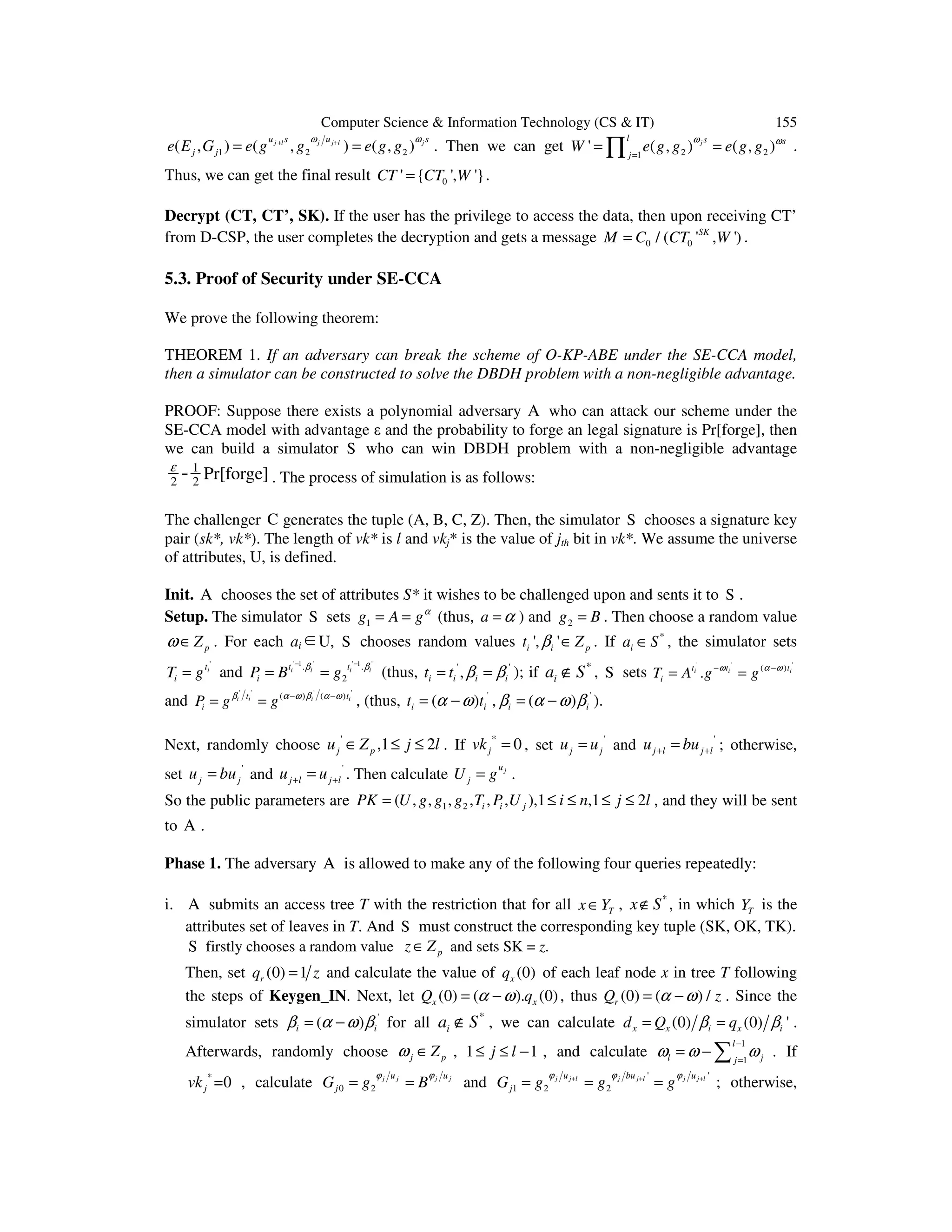 Computer Science & Information Technology (CS & IT) 155
+
1 2 2( , ) ( , ) ( , )j l j j l ju s u s
j je E G e g g e g g
ω ω+
= = . Then we can get 2 21
' ( , ) ( , )j
l s s
j
W e g g e g g
ω ω
=
= =∏ .
Thus, we can get the final result 0' { ', '}CT CT W= .
Decrypt (CT, CT’, SK). If the user has the privilege to access the data, then upon receiving CT’
from D-CSP, the user completes the decryption and gets a message 0 0/ ( ' , ')SK
M C CT W= .
5.3. Proof of Security under SE-CCA
We prove the following theorem:
THEOREM 1. If an adversary can break the scheme of O-KP-ABE under the SE-CCA model,
then a simulator can be constructed to solve the DBDH problem with a non-negligible advantage.
PROOF: Suppose there exists a polynomial adversary A who can attack our scheme under the
SE-CCA model with advantage ε and the probability to forge an legal signature is Pr[forge], then
we can build a simulator S who can win DBDH problem with a non-negligible advantage
1
2 2
Pr[forge]-ε
. The process of simulation is as follows:
The challenger C generates the tuple (A, B, C, Z). Then, the simulator S chooses a signature key
pair (sk*, vk*). The length of vk* is l and vkj* is the value of jth bit in vk*. We assume the universe
of attributes, U, is defined.
Init. A chooses the set of attributes S* it wishes to be challenged upon and sents it to S .
Setup. The simulator S sets 1g A gα
= = (thus, a α= ) and 2g B= . Then choose a random value
pZω ∈ . For each ai∈U, S chooses random values ', 'i i pt Zβ ∈ . If *
ia S∈ , the simulator sets
'
it
iT g= and
' 1 ' ' 1 '
. .
2
i i i it t
iP B gβ β− −
= = (thus, ' '
,i i i it t β β= = ); if *
ia S∉ , S sets
' ' '
( )
.i i it t t
iT A g gω α ω− −
= =
and
' ' ' '
( ) ( )i i i it t
iP g gβ α ω β α ω− −
= = , (thus, '
( )i it tα ω= − , '
( )i iβ α ω β= − ).
Next, randomly choose '
,1 2j pu Z j l∈ ≤ ≤ . If *
0jvk = , set '
j ju u= and '
j l j lu bu+ += ; otherwise,
set '
j ju bu= and '
j l j lu u+ += . Then calculate ju
jU g= .
So the public parameters are 1 2( , , , , , , ),1 ,1 2i i jPK U g g g T P U i n j l= ≤ ≤ ≤ ≤ , and they will be sent
to A .
Phase 1. The adversary A is allowed to make any of the following four queries repeatedly:
i. A submits an access tree T with the restriction that for all Tx Y∈ , *
x S∉ , in which TY is the
attributes set of leaves in T. And S must construct the corresponding key tuple (SK, OK, TK).
S firstly chooses a random value pz Z∈ and sets SK = z.
Then, set (0) 1rq z= and calculate the value of (0)xq of each leaf node x in tree T following
the steps of Keygen_IN. Next, let (0) ( ). (0)x xQ qα ω= − , thus (0) ( ) /rQ zα ω= − . Since the
simulator sets '
( )i iβ α ω β= − for all *
ia S∉ , we can calculate (0) (0) 'x x i x id Q qβ β= = .
Afterwards, randomly choose j pZω ∈ , 1 1j l≤ ≤ − , and calculate
1
1
l
l jj
ω ω ω
−
=
= − ∑ . If
*
=0jvk , calculate 0 2
j j j ju u
jG g B
ϕ ϕ
= = and
' '
1 2 2
j j l j j l j j lu bu u
jG g g g
ϕ ϕ ϕ+ + +
= = = ; otherwise,
 