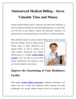 Outsourced Medical Billing – Saves
          Valuable Time and Money
In-house medical billing system is expensive and rather time consuming. It
calls for hiring and training new staff and maintaining them. To retain staff,
you will have to pay attractive benefits and allowances. Moreover, all
processes have to be monitored closely if your office is to function perfectly.


Other problems related to in-house medical billing system include manual
data entry mistakes, errors in coding, missed
charges, delay in claim submissions and
rejected claims. In such an instance, you
could consider outsourcing your medical
billing process to a reliable medical billing
company. This will help you avoid billing
related infrastructure and manpower costs,
save time and improve your revenue.


Improve the Functioning of Your Healthcare
Facility

With quality medical billing outsourcing, healthcare practitioners can
improve the way in which their healthcare facility functions and enjoy
considerable cost savings. Medical billing services are available for all

                                                                              1
 