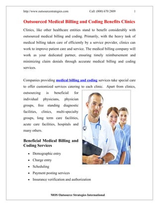 http://www.outsourcestrategies.com                   Call: (800) 670 2809   1


Outsourced Medical Billing and Coding Benefits Clinics
Clinics, like other healthcare entities stand to benefit considerably with
outsourced medical billing and coding. Primarily, with the heavy task of
medical billing taken care of efficiently by a service provider, clinics can
work to improve patient care and service. The medical billing company will
work as your dedicated partner, ensuring timely reimbursement and
minimizing claim denials through accurate medical billing and coding
services.


Companies providing medical billing and coding services take special care
to offer customized services catering to each clinic. Apart from clinics,
outsourcing          is     beneficial    for
individual       physicians,       physician
groups,       free    standing     diagnostic
facilities,     clinics,      multi-specialty
groups, long term care facilities,
acute care facilities, hospitals and
many others.

Beneficial Medical Billing and
Coding Services
   •   Demographic entry
   •   Charge entry
   •   Scheduling
   •   Payment posting services
   •   Insurance verification and authorization



                          MOS Outsource Strategies International
 