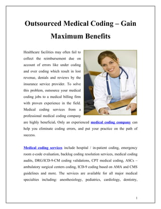 Outsourced Medical Coding – Gain
                  Maximum Benefits
Healthcare facilities may often fail to
collect the reimbursement due on
account of errors like under coding
and over coding which result in lost
revenue, denials and reviews by the
insurance service provider. To solve
this problem, outsource your medical
coding jobs to a medical billing firm
with proven experience in the field.
Medical coding services from a
professional medical coding company
are highly beneficial. Only an experienced medical coding company can
help you eliminate coding errors, and put your practice on the path of
success.


Medical coding services include hospital / in-patient coding, emergency
room e-code evaluation, backlog coding resolution services, medical coding
audits, DRG/ICD-9-CM coding validations, CPT medical coding, ASCs –
ambulatory surgical centers coding, ICD-9 coding based on AMA and CMS
guidelines and more. The services are available for all major medical
specialties including: anesthesiology, pediatrics, cardiology, dentistry,



                                                                         1
 