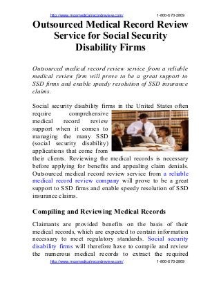                 http://www.mosmedicalrecordreview.com/                              1­800­670­2809
Outsourced Medical Record Review
Service for Social Security
Disability Firms
Outsourced medical record review service from a reliable
medical review firm will prove to be a great support to
SSD firms and enable speedy resolution of SSD insurance
claims.
Social security disability firms in the United States often
require comprehensive
medical record review
support when it comes to
managing the many SSD
(social security disability)
applications that come from
their clients. Reviewing the medical records is necessary
before applying for benefits and appealing claim denials.
Outsourced medical record review service from a reliable
medical record review company will prove to be a great
support to SSD firms and enable speedy resolution of SSD
insurance claims.
Compiling and Reviewing Medical Records
Claimants are provided benefits on the basis of their
medical records, which are expected to contain information
necessary to meet regulatory standards. Social security
disability firms will therefore have to compile and review
the numerous medical records to extract the required
                http://www.mosmedicalrecordreview.com/                              1­800­670­2809
 