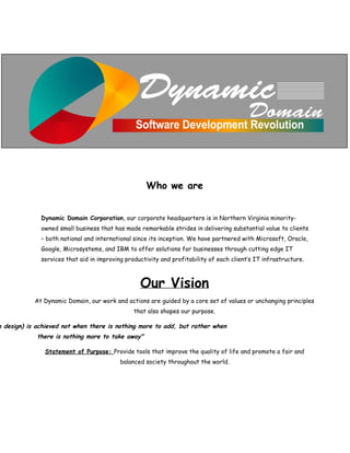  
 
 
 
Who we are
 
 
Dynamic Domain Corporation​, our corporate headquarters is in Northern Virginia minority-
owned small business that has made remarkable strides in delivering substantial value to clients
– both national and international since its inception. We have partnered with Microsoft, Oracle,
Google, Microsystems, and IBM to offer solutions for businesses through cutting edge IT
services that aid in improving productivity and profitability of each client‛s IT infrastructure.
Our Vision
At Dynamic Domain, our work and actions are guided by a core set of values or unchanging principles
that also shapes our purpose.
n design) is achieved not when there is nothing more to add, but rather when
there is nothing more to take away"
Statement of Purpose: ​Provide tools that improve the quality of life and promote a fair and
balanced society throughout the world.
 