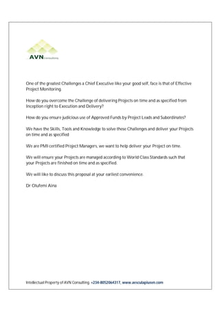 Intellectual Property of AVN Consulting. +234-8052064317, www.aesculapiusvn.com
One of the greatest Challenges a Chief Executive like your good self, face is that of Effective
Project Monitoring.
How do you overcome the Challenge of delivering Projects on time and as specified from
Inception right to Execution and Delivery?
How do you ensure judicious use of Approved Funds by Project Leads and Subordinates?
We have the Skills, Tools and Knowledge to solve these Challenges and deliver your Projects
on time and as specified
We are PMI certified Project Managers, we want to help deliver your Project on time.
We will ensure your Projects are managed according to World Class Standards such that
your Projects are finished on time and as specified.
We will like to discuss this proposal at your earliest convenience.
Dr Olufemi Aina
 