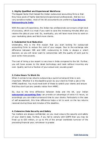Doshi Outsourcing
1. Highly Qualified and Experienced Workforce
The biggest factor that helped the Indian outsourced accounting firms is that
they have pools of highly talented and experienced professionals. And tax is a
very sensitive matter, most of the UK accountants are preferring Tax Returns
Outsourcing to India.
With the years of experience, the Indian tax professionals can ensure a high level
of accuracy, which is a must if you want to save the reviewing minutes after you
receive the jobs at your end. So, eventually, you will have more time to work on
your marketing plans and fetch more clients.
2. Substantial Cost Reduction
Undeniably, this is the first reason that you start looking for outsourced
accounting firms to reduce the cost of your wages. Due to the exchange rate
difference between INR and GBP, outsourcing to India is always a smart
decision; as you will never want to compromise with the quality of work just to
save some more pounds.
The cost of hiring a tax expert is very less in India compared to the UK. Further,
you will have access to the latest technology and tools without incurring any
cost. Quality work at a fraction of your actual cost; sounds great!
3. Extra Hours To Work On
When it comes to tax returns outsourcing a quick turnaround time is very
important. Whether it is the deadline given by your client to finish a job or the
HMRC deadlines. You must meet both of these to satisfy your clients and ensure
that they don’t get any penalty notice from HMRC.
So, due to the time difference between India and the UK, your Indian
outsourced accounting firm can provide an advantage of extra 4.5 hours, so
accordingly you can state turnaround time to your clients. Particularly in the case
of self-assessment, this time difference helps a lot to work on the tax returns
received during those last minutes of the deadline.
4. Extensive Data Security and Safety
Tax matters are always confidential, so you must ensure the security and safety
of your client’s data. Further, if you fail to comply with GDPR then you may be
fined up to €20 million, or up to 4% of the annual worldwide turnover of the
preceding financial year, whichever is greater.
 