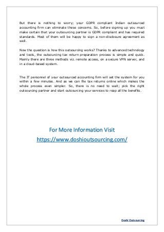 Doshi Outsourcing
But there is nothing to worry; your GDPR compliant Indian outsourced
accounting firm can eliminate these concerns. So, before signing up you must
make certain that your outsourcing partner is GDPR compliant and has required
standards. Most of them will be happy to sign a non-disclosure agreement as
well.
Now the question is how this outsourcing works? Thanks to advanced technology
and tools, the outsourcing tax return preparation process is simple and quick.
Mainly there are three methods viz. remote access, on a secure VPN server, and
in a cloud-based system.
The IT personnel of your outsourced accounting firm will set the system for you
within a few minutes. And as we can file tax returns online which makes the
whole process even simpler. So, there is no need to wait; pick the right
outsourcing partner and start outsourcing your services to reap all the benefits.
For More Information Visit
https://www.doshioutsourcing.com/
 