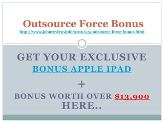 Outsource Force Bonus  http://www.johnreview.info/2010/05/outsource-force-bonus.html Get Your Exclusive  Bonus Apple iPad + Bonus Worth Over $13,900Here.. 