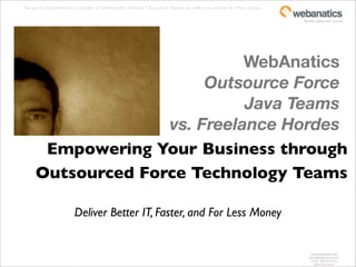 You get our Experience: over a decade of delivering Web Solutions + You get our Passion: we really Love what we do = Your Success.

                                                                                                                                     fanatics about your success.




                              WebAnatics
                         Outsource Force
                              Java Teams
                    vs. Freelance Hordes
       Empowering Your Business through
      Outsourced Force Technology Teams

                           Deliver Better IT, Faster, and For Less Money


                                                                                                                                         www.webanatics.com
                                                                                                                                        kevin@webanatics.com
                                                                                                                                         twitter: @webanatics
                                                                                                                                            @kevinleversee
 