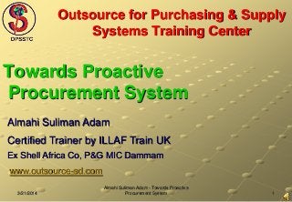 13/21/2014
Almahi Suliman Adam - Towards Proactive
Procurement System
Outsource for Purchasing & Supply
Systems Training Center
Towards Proactive
Procurement System
Almahi Suliman Adam
Certified Trainer by ILLAF Train UK
Ex Shell Africa Co, P&G MIC Dammam
www.outsource-sd.com
 
