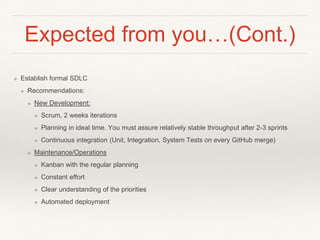 Expected from you…(Cont.)
❖ Establish formal SDLC
❖ Recommendations:
❖ New Development:
❖ Scrum, 2 weeks iterations
❖ Planning in ideal time. You must assure relatively stable throughput after 2-3 sprints
❖ Continuous integration (Unit, Integration, System Tests on every GitHub merge)
❖ Maintenance/Operations
❖ Kanban with the regular planning
❖ Constant effort
❖ Clear understanding of the priorities
❖ Automated deployment
 