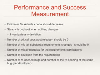 Performance and Success
Measurement
❖ Estimates Vs Actuals - delta should decrease
❖ Steady throughout when nothing changes
❖ Investigate any deviation
❖ Number of critical bugs post release - should be 0
❖ Number of mid-air substantial requirements changes - should be 0
❖ Number of midair requests for the requirements clarifications
❖ Number of deviation from the requirements
❖ Number of re-opened bugs and number of the re-opening of the same
bug (per developer)
 
