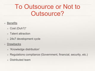 To Outsource or Not to
Outsource?
❖ Benefits
❖ Cost (Duh?)*
❖ Talent attraction
❖ 24x7 development cycle
❖ Drawbacks
❖ ‘Knowledge distribution’
❖ Regulations compliance (Government, financial, security, etc.)
❖ Distributed team
 