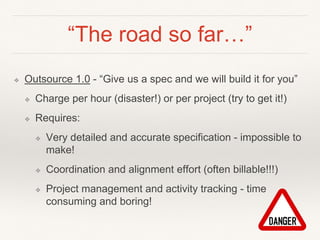 “The road so far…”
❖ Outsource 1.0 - “Give us a spec and we will build it for you”
❖ Charge per hour (disaster!) or per project (try to get it!)
❖ Requires:
❖ Very detailed and accurate specification - impossible to
make!
❖ Coordination and alignment effort (often billable!!!)
❖ Project management and activity tracking - time
consuming and boring!
 