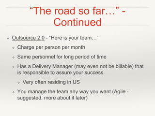 “The road so far…” -
Continued
❖ Outsource 2.0 - “Here is your team…”
❖ Charge per person per month
❖ Same personnel for long period of time
❖ Has a Delivery Manager (may even not be billable) that
is responsible to assure your success
❖ Very often residing in US
❖ You manage the team any way you want (Agile -
suggested, more about it later)
 