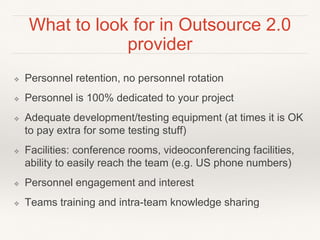 What to look for in Outsource 2.0
provider
❖ Personnel retention, no personnel rotation
❖ Personnel is 100% dedicated to your project
❖ Adequate development/testing equipment (at times it is OK
to pay extra for some testing stuff)
❖ Facilities: conference rooms, videoconferencing facilities,
ability to easily reach the team (e.g. US phone numbers)
❖ Personnel engagement and interest
❖ Teams training and intra-team knowledge sharing
 