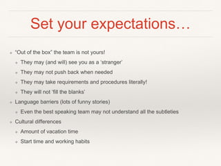 Set your expectations…
❖ “Out of the box” the team is not yours!
❖ They may (and will) see you as a ‘stranger’
❖ They may not push back when needed
❖ They may take requirements and procedures literally!
❖ They will not ‘fill the blanks’
❖ Language barriers (lots of funny stories)
❖ Even the best speaking team may not understand all the subtleties
❖ Cultural differences
❖ Amount of vacation time
❖ Start time and working habits
 