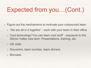 Expected from you…(Cont.)
❖ Figure out the mechanisms to motivate your outsourced team
❖ ‘We are all in it together’ - work with your team in their office
❖ Cool technology/‘You can learn cool stuff’ - exposure to the
Silicon Valley new tech. Presentations, training, etc.
❖ US visits
❖ Souvenirs, team lunches, team dinners
❖ Bonuses
 