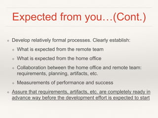 Expected from you…(Cont.)
❖ Develop relatively formal processes. Clearly establish:
❖ What is expected from the remote team
❖ What is expected from the home office
❖ Collaboration between the home office and remote team:
requirements, planning, artifacts, etc.
❖ Measurements of performance and success
❖ Assure that requirements, artifacts, etc. are completely ready in
advance way before the development effort is expected to start
 