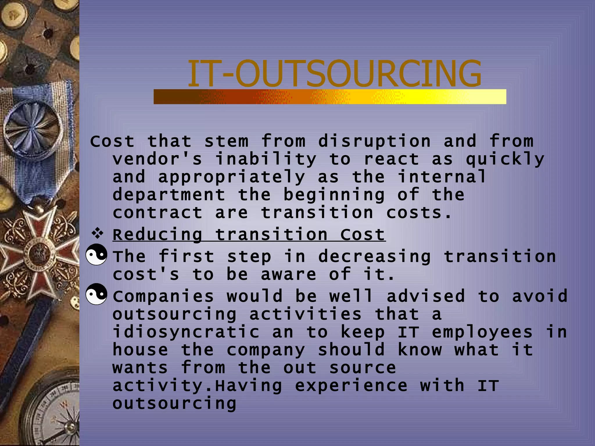 IT-OUTSOURCING
Cost that stem from disruption and from
  vendor's inability to react as quickly
  and appropriately as the internal
  department the beginning of the
  contract are transition costs.
 Reducing transition Cost
  The first step in decreasing transition
  cost's to be aware of it.
  Companies would be well advised to avoid
  outsourcing activities that a
  idiosyncratic an to keep IT employees in
  house the company should know what it
  wants from the out source
  activity.Having experience with IT
  outsourcing
 