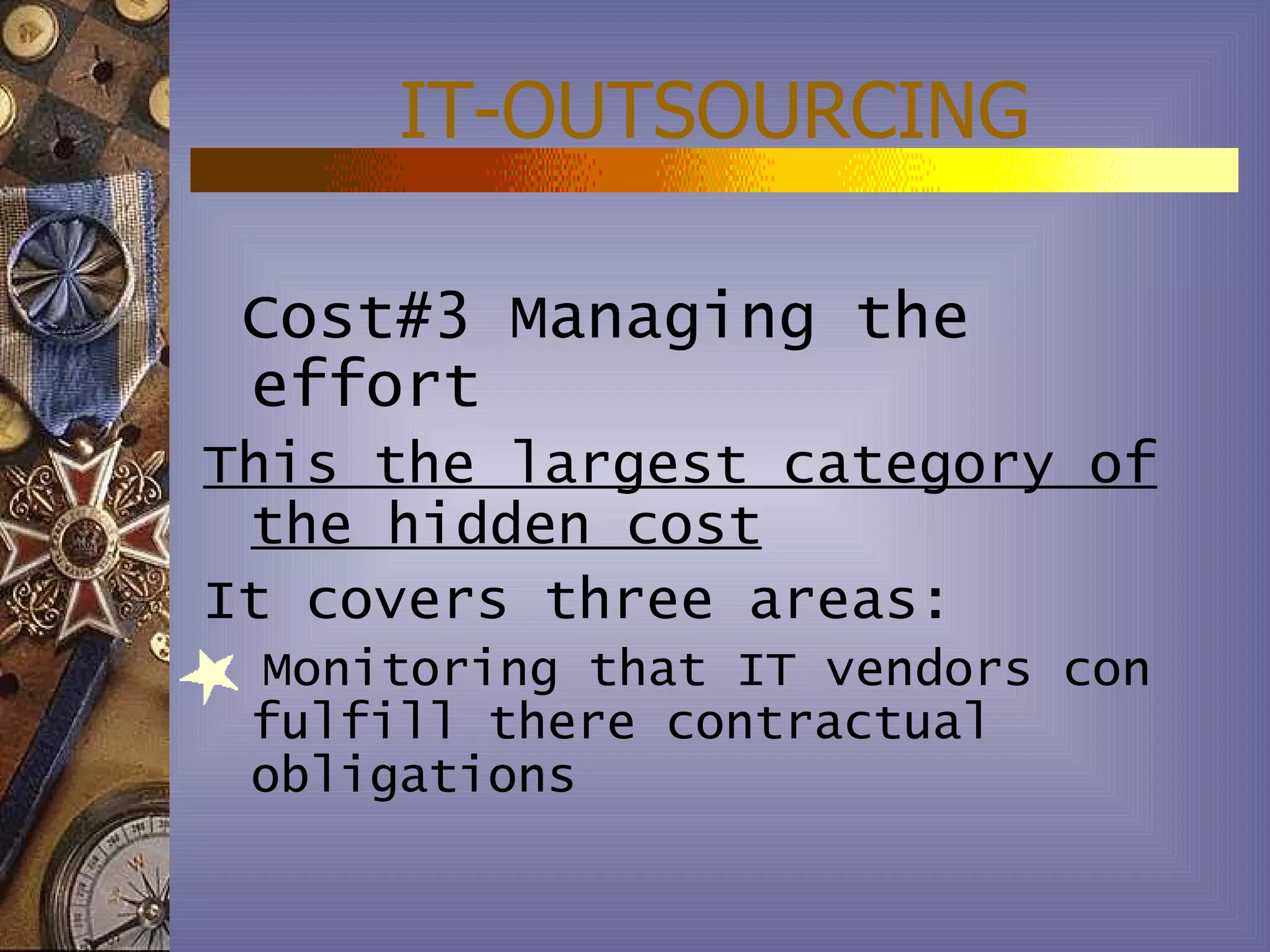 IT-OUTSOURCING

 Cost#3 Managing the
 effort
This the largest category of
 the hidden cost
It covers three areas:
 Monitoring that IT vendors con
 fulfill there contractual
 obligations
 