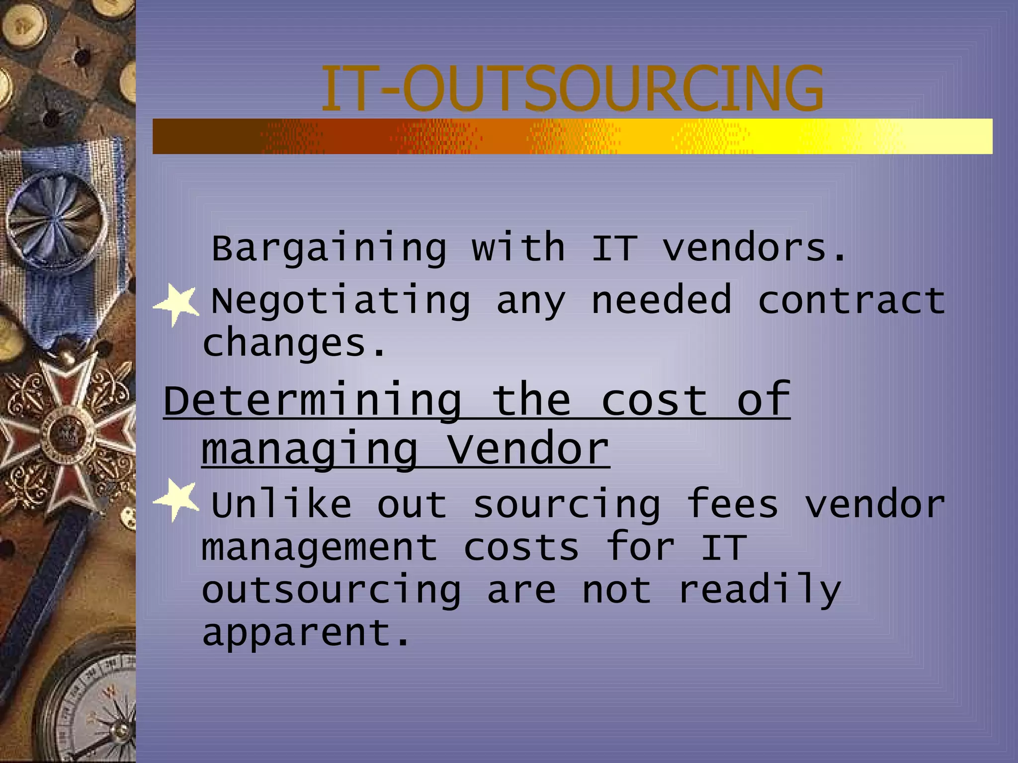 IT-OUTSOURCING

 Bargaining with IT vendors.
 Negotiating any needed contract
 changes.
Determining the cost of
 managing Vendor
 Unlike out sourcing fees vendor
 management costs for IT
 outsourcing are not readily
 apparent.
 