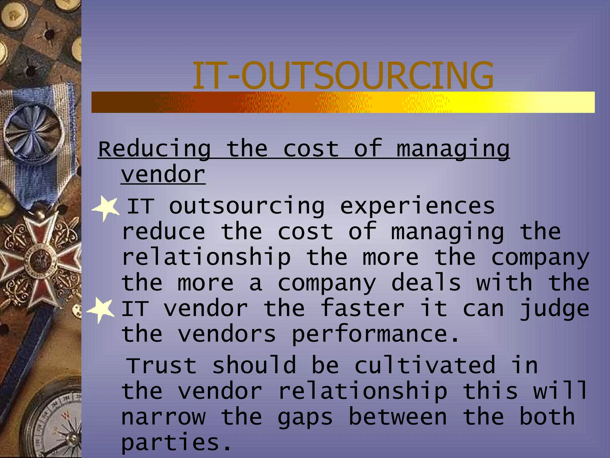 IT-OUTSOURCING
Reducing the cost of managing
  vendor
  IT outsourcing experiences
  reduce the cost of managing the
  relationship the more the company
  the more a company deals with the
  IT vendor the faster it can judge
  the vendors performance.
  Trust should be cultivated in
  the vendor relationship this will
  narrow the gaps between the both
  parties.
 