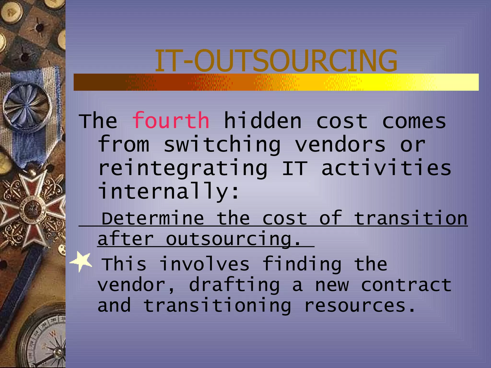 IT-OUTSOURCING
The fourth hidden cost comes
 from switching vendors or
 reintegrating IT activities
 internally:
 Determine the cost of transition
 after outsourcing.
 This involves finding the
 vendor, drafting a new contract
 and transitioning resources.
 