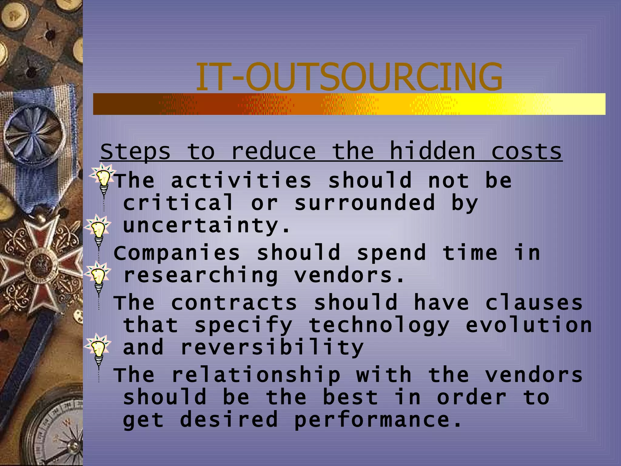 IT-OUTSOURCING
Steps to reduce the hidden costs
The activities should not be
 critical or surrounded by
 uncertainty.
Companies should spend time in
 researching vendors.
The contracts should have clauses
 that specify technology evolution
 and reversibility
The relationship with the vendors
 should be the best in order to
 get desired performance.
 