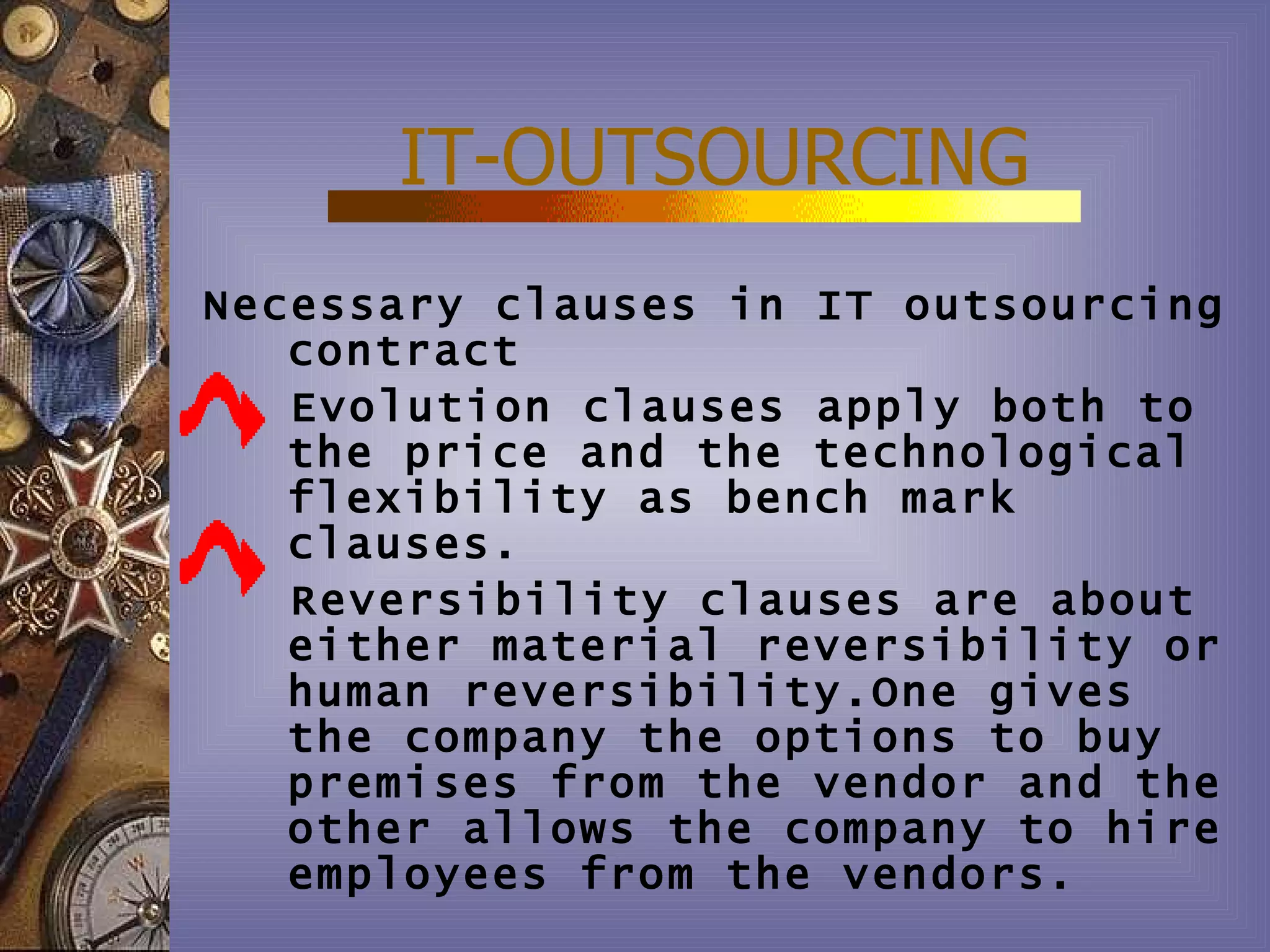 IT-OUTSOURCING
Necessary clauses in IT outsourcing
   contract
   Evolution clauses apply both to
   the price and the technological
   flexibility as bench mark
   clauses.
   Reversibility clauses are about
   either material reversibility or
   human reversibility.One gives
   the company the options to buy
   premises from the vendor and the
   other allows the company to hire
   employees from the vendors.
 