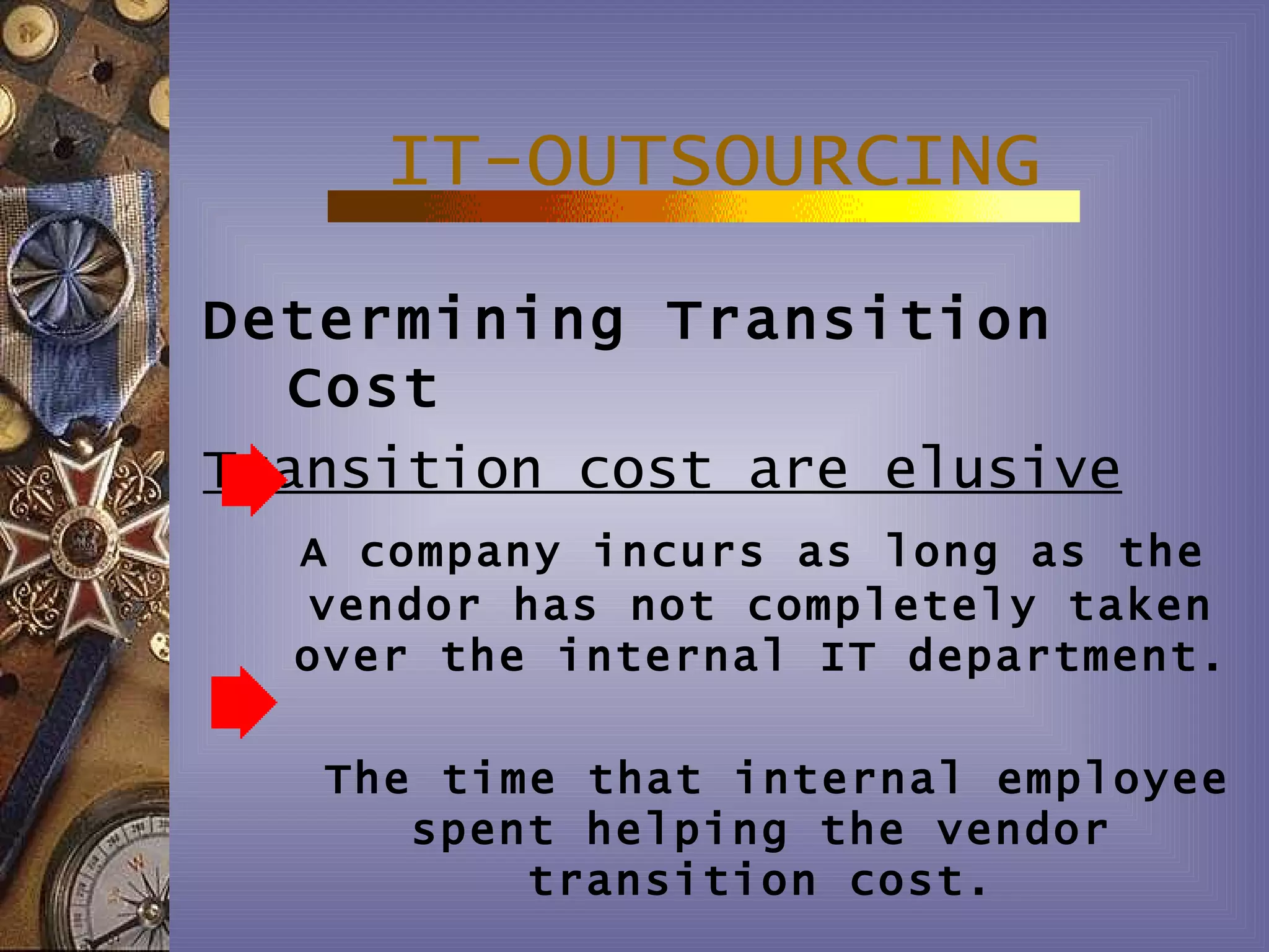 IT-OUTSOURCING
Determining Transition
  Cost
Transition cost are elusive
  A company incurs as long as the
  vendor has not completely taken
  over the internal IT department.

   The time that internal employee
      spent helping the vendor
          transition cost.
 