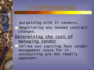 IT-OUTSOURCING

 Bargaining with IT vendors.
 Negotiating any needed contract
 changes.
Determining the cost of
 managing Vendor
 Unlike out sourcing fees vendor
 management costs for IT
 outsourcing are not readily
 apparent.
 